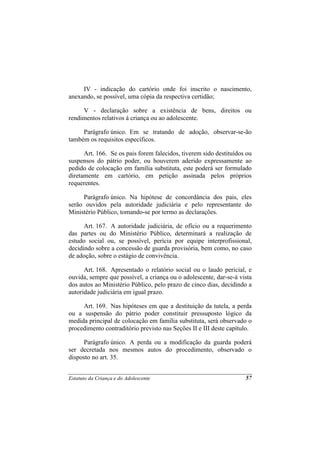IV - indicação do cartório onde foi inscrito o nascimento,
anexando, se possível, uma cópia da respectiva certidão;

     V - declaração sobre a existência de bens, direitos ou
rendimentos relativos à criança ou ao adolescente.

     Parágrafo único. Em se tratando de adoção, observar-se-ão
também os requisitos específicos.

      Art. 166. Se os pais forem falecidos, tiverem sido destituídos ou
suspensos do pátrio poder, ou houverem aderido expressamente ao
pedido de colocação em família substituta, este poderá ser formulado
diretamente em cartório, em petição assinada pelos próprios
requerentes.

     Parágrafo único. Na hipótese de concordância dos pais, eles
serão ouvidos pela autoridade judiciária e pelo representante do
Ministério Público, tomando-se por termo as declarações.

      Art. 167. A autoridade judiciária, de ofício ou a requerimento
das partes ou do Ministério Público, determinará a realização de
estudo social ou, se possível, perícia por equipe interprofissional,
decidindo sobre a concessão de guarda provisória, bem como, no caso
de adoção, sobre o estágio de convivência.

      Art. 168. Apresentado o relatório social ou o laudo pericial, e
ouvida, sempre que possível, a criança ou o adolescente, dar-se-á vista
dos autos ao Ministério Público, pelo prazo de cinco dias, decidindo a
autoridade judiciária em igual prazo.

     Art. 169. Nas hipóteses em que a destituição da tutela, a perda
ou a suspensão do pátrio poder constituir pressuposto lógico da
medida principal de colocação em família substituta, será observado o
procedimento contraditório previsto nas Seções II e III deste capítulo.

     Parágrafo único. A perda ou a modificação da guarda poderá
ser decretada nos mesmos autos do procedimento, observado o
disposto no art. 35.


Estatuto da Criança e do Adolescente                                57
 