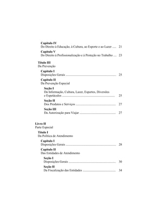 Capítulo IV
    Do Direito à Educação, à Cultura, ao Esporte e ao Lazer ..... 21
    Capítulo V
    Do Direito à Profissionalização e à Proteção no Trabalho .... 23

  Título III
  Da Prevenção
    Capítulo I
    Disposições Gerais ................................................................ 25
    Capítulo II
    Da Prevenção Especial
       Seção I
       Da Informação, Cultura, Lazer, Esportes, Diversões
       e Espetáculos ...................................................................   25
       Seção II
       Dos Produtos e Serviços ................................................... 27
       Seção III
       Da Autorização para Viajar .............................................. 27


Livro II
Parte Especial
  Título I
  Da Política de Atendimento
    Capítulo I
    Disposições Gerais ................................................................ 28
    Capítulo II
    Das Entidades de Atendimento
       Seção I
       Disposições Gerais ............................................................ 30
       Seção II
       Da Fiscalização das Entidades .......................................... 34
 