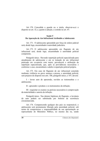 Art. 170. Concedida a guarda ou a tutela, observar-se-á o
disposto no art. 32, e, quanto à adoção, o contido no art. 47.


                           Seção V
     Da Apuração de Ato Infracional Atribuído a Adolescente

       Art. 171. O adolescente apreendido por força de ordem judicial
será, desde logo, encaminhado à autoridade judiciária.
      Art. 172. O adolescente apreendido em flagrante de ato
infracional será, desde logo, encaminhado à autoridade policial
competente.
      Parágrafo único. Havendo repartição policial especializada para
atendimento de adolescente e em se tratando de ato infracional
praticado em co-autoria com maior, prevalecerá a atribuição da
repartição especializada, que, após as providências necessárias e
conforme o caso, encaminhará o adulto à repartição policial própria.
     Art. 173. Em caso de flagrante de ato infracional cometido
mediante violência ou grave ameaça a pessoa, a autoridade policial,
sem prejuízo do disposto nos arts. 106, parágrafo único, e 107, deverá:
      I - lavrar auto de apreensão, ouvidos as testemunhas e o
adolescente;
     II - apreender o produto e os instrumentos da infração;
     III - requisitar os exames ou perícias necessários à comprovação
da materialidade e autoria da infração.
      Parágrafo único. Nas demais hipóteses de flagrante, a lavratura
do auto poderá ser substituída por boletim de ocorrência
circunstanciada.
      Art. 174. Comparecendo qualquer dos pais ou responsável, o
adolescente será prontamente liberado pela autoridade policial, sob
termo de compromisso e responsabilidade de sua apresentação ao
representante do Ministério Público, no mesmo dia ou, sendo

58                                                 Câmara dos Deputados
 