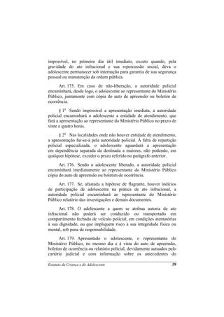 impossível, no primeiro dia útil imediato, exceto quando, pela
gravidade do ato infracional e sua repercussão social, deva o
adolescente permanecer sob internação para garantia de sua segurança
pessoal ou manutenção da ordem pública.
      Art. 175. Em caso de não-liberação, a autoridade policial
encaminhará, desde logo, o adolescente ao representante do Ministério
Público, juntamente com cópia do auto de apreensão ou boletim de
ocorrência.
      § 1o Sendo impossível a apresentação imediata, a autoridade
policial encaminhará o adolescente a entidade de atendimento, que
fará a apresentação ao representante do Ministério Público no prazo de
vinte e quatro horas.
      § 2o Nas localidades onde não houver entidade de atendimento,
a apresentação far-se-á pela autoridade policial. À falta de repartição
policial especializada, o adolescente aguardará a apresentação
em dependência separada da destinada a maiores, não podendo, em
qualquer hipótese, exceder o prazo referido no parágrafo anterior.
      Art. 176. Sendo o adolescente liberado, a autoridade policial
encaminhará imediatamente ao representante do Ministério Público
cópia do auto de apreensão ou boletim de ocorrência.
      Art. 177. Se, afastada a hipótese de flagrante, houver indícios
de participação de adolescente na prática de ato infracional, a
autoridade policial encaminhará ao representante do Ministério
Público relatório das investigações e demais documentos.
      Art. 178. O adolescente a quem se atribua autoria de ato
infracional não poderá ser conduzido ou transportado em
compartimento fechado de veículo policial, em condições atentatórias
à sua dignidade, ou que impliquem risco à sua integridade física ou
mental, sob pena de responsabilidade.
      Art. 179. Apresentado o adolescente, o representante do
Ministério Público, no mesmo dia e à vista do auto de apreensão,
boletim de ocorrência ou relatório policial, devidamente autuados pelo
cartório judicial e com informação sobre os antecedentes do

Estatuto da Criança e do Adolescente                                59
 