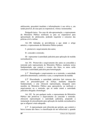 adolescente, procederá imediata e informalmente à sua oitiva e, em
sendo possível, de seus pais ou responsável, vítima e testemunhas.
      Parágrafo único. Em caso de não-apresentação, o representante
do Ministério Público notificará os pais ou responsável para
apresentação do adolescente, podendo requisitar o concurso das
polícias civil e militar.
      Art. 180. Adotadas as providências a que alude o artigo
anterior, o representante do Ministério Público poderá:
     I - promover o arquivamento dos autos;
     II - conceder a remissão;
      III - representar à autoridade judiciária para aplicação de medida
socioeducativa.
     Art. 181. Promovido o arquivamento dos autos ou concedida a
remissão pelo representante do Ministério Público, mediante termo
fundamentado, que conterá o resumo dos fatos, os autos serão
conclusos à autoridade judiciária para homologação.
      § 1o Homologado o arquivamento ou a remissão, a autoridade
judiciária determinará, conforme o caso, o cumprimento da medida.
      § 2o Discordando, a autoridade judiciária fará remessa dos
autos ao procurador-geral de Justiça, mediante despacho
fundamentado, e este oferecerá representação, designará outro
membro do Ministério Público para apresentá-la, ou ratificará o
arquivamento ou a remissão, que só então estará a autoridade
judiciária obrigada a homologar.
      Art. 182. Se, por qualquer razão, o representante do Ministério
Público não promover o arquivamento ou conceder a remissão,
oferecerá representação à autoridade judiciária, propondo a
instauração de procedimento para aplicação da medida socioeducativa
que se afigurar a mais adequada.
     § 1o A representação será oferecida por petição, que conterá o
breve resumo dos fatos e a classificação do ato infracional e, quando

60                                                 Câmara dos Deputados
 
