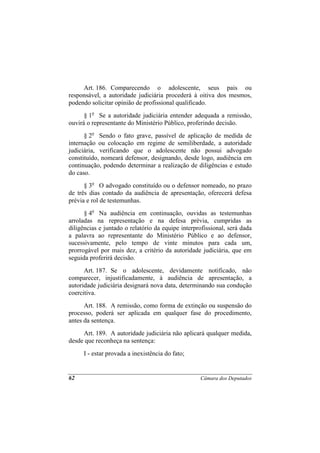 Art. 186. Comparecendo o adolescente, seus pais ou
responsável, a autoridade judiciária procederá à oitiva dos mesmos,
podendo solicitar opinião de profissional qualificado.
      § 1o Se a autoridade judiciária entender adequada a remissão,
ouvirá o representante do Ministério Público, proferindo decisão.
      § 2o Sendo o fato grave, passível de aplicação de medida de
internação ou colocação em regime de semiliberdade, a autoridade
judiciária, verificando que o adolescente não possui advogado
constituído, nomeará defensor, designando, desde logo, audiência em
continuação, podendo determinar a realização de diligências e estudo
do caso.
      § 3o O advogado constituído ou o defensor nomeado, no prazo
de três dias contado da audiência de apresentação, oferecerá defesa
prévia e rol de testemunhas.
      § 4o Na audiência em continuação, ouvidas as testemunhas
arroladas na representação e na defesa prévia, cumpridas as
diligências e juntado o relatório da equipe interprofissional, será dada
a palavra ao representante do Ministério Público e ao defensor,
sucessivamente, pelo tempo de vinte minutos para cada um,
prorrogável por mais dez, a critério da autoridade judiciária, que em
seguida proferirá decisão.
      Art. 187. Se o adolescente, devidamente notificado, não
comparecer, injustificadamente, à audiência de apresentação, a
autoridade judiciária designará nova data, determinando sua condução
coercitiva.
      Art. 188. A remissão, como forma de extinção ou suspensão do
processo, poderá ser aplicada em qualquer fase do procedimento,
antes da sentença.
     Art. 189. A autoridade judiciária não aplicará qualquer medida,
desde que reconheça na sentença:
     I - estar provada a inexistência do fato;


62                                                 Câmara dos Deputados
 