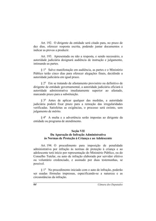 Art. 192. O dirigente da entidade será citado para, no prazo de
dez dias, oferecer resposta escrita, podendo juntar documentos e
indicar as provas a produzir.
      Art. 193. Apresentada ou não a resposta, e sendo necessário, a
autoridade judiciária designará audiência de instrução e julgamento,
intimando as partes.
      § 1o Salvo manifestação em audiência, as partes e o Ministério
Público terão cinco dias para oferecer alegações finais, decidindo a
autoridade judiciária em igual prazo.
      § 2o Em se tratando de afastamento provisório ou definitivo de
dirigente de entidade governamental, a autoridade judiciária oficiará à
autoridade administrativa imediatamente superior ao afastado,
marcando prazo para a substituição.
      § 3o Antes de aplicar qualquer das medidas, a autoridade
judiciária poderá fixar prazo para a remoção das irregularidades
verificadas. Satisfeitas as exigências, o processo será extinto, sem
julgamento de mérito.
      § 4o A multa e a advertência serão impostas ao dirigente da
entidade ou programa de atendimento.


                           Seção VII
            Da Apuração de Infração Administrativa
        às Normas de Proteção à Criança e ao Adolescente

      Art. 194. O procedimento para imposição de penalidade
administrativa por infração às normas de proteção à criança e ao
adolescente terá início por representação do Ministério Público, ou do
Conselho Tutelar, ou auto de infração elaborado por servidor efetivo
ou voluntário credenciado, e assinado por duas testemunhas, se
possível.
      § 1o No procedimento iniciado com o auto de infração, poderão
ser usadas fórmulas impressas, especificando-se a natureza e as
circunstâncias da infração.

64                                                 Câmara dos Deputados
 