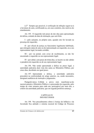 § 2o Sempre que possível, à verificação da infração seguir-se-á
a lavratura do auto, certificando-se, em caso contrário, dos motivos do
retardamento.
      Art. 195. O requerido terá prazo de dez dias para apresentação
de defesa, contado da data da intimação, que será feita:
      I - pelo autuante, no próprio auto, quando este for lavrado na
presença do requerido;
      II - por oficial de justiça ou funcionário legalmente habilitado,
que entregará cópia do auto ou da representação ao requerido, ou a seu
representante legal, lavrando certidão;
     III - por via postal, com aviso de recebimento, se não for
encontrado o requerido ou seu representante legal;
      IV - por edital, com prazo de trinta dias, se incerto ou não sabido
o paradeiro do requerido ou de seu representante legal.
      Art. 196. Não sendo apresentada a defesa no prazo legal, a
autoridade judiciária dará vista dos autos ao Ministério Público, por
cinco dias, decidindo em igual prazo.
      Art. 197. Apresentada a defesa, a autoridade judiciária
procederá na conformidade do artigo anterior, ou, sendo necessário,
designará audiência de instrução e julgamento.
       Parágrafo único. Colhida a prova oral, manifestar-se-ão
sucessivamente o Ministério Público e o procurador do requerido, pelo
tempo de vinte minutos para cada um, prorrogável por mais dez, a
critério da autoridade judiciária, que em seguida proferirá sentença.


                              CAPÍTULO IV
                             DOS RECURSOS

     Art. 198. Nos procedimentos afetos à Justiça da Infância e da
Juventude fica adotado o sistema recursal do Código de Processo


Estatuto da Criança e do Adolescente                                  65
 