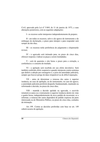Civil, aprovado pela Lei no 5.869, de 11 de janeiro de 1973, e suas
alterações posteriores, com as seguintes adaptações:

      I - os recursos serão interpostos independentemente de preparo;

     II - em todos os recursos, salvo o de agravo de instrumento e de
embargos de declaração, o prazo para interpor e para responder será
sempre de dez dias;

      III - os recursos terão preferência de julgamento e dispensarão
revisor;

      IV - o agravado será intimado para, no prazo de cinco dias,
oferecer resposta e indicar as peças a serem trasladadas;

     V - será de quarenta e oito horas o prazo para a extração, a
conferência e o conserto do traslado;

     VI - a apelação será recebida em seu efeito devolutivo. Será
também conferido efeito suspensivo quando interposta contra sentença
que deferir a adoção por estrangeiro e, a juízo da autoridade judiciária,
sempre que houver perigo de dano irreparável ou de difícil reparação;

      VII - antes de determinar a remessa dos autos à superior
instância, no caso de apelação, ou do instrumento, no caso de agravo,
a autoridade judiciária proferirá despacho fundamentado, mantendo ou
reformando a decisão, no prazo de cinco dias;

      VIII - mantida a decisão apelada ou agravada, o escrivão
remeterá os autos ou o instrumento à superior instância dentro de vinte
e quatro horas, independentemente de novo pedido do recorrente; se a
reformar, a remessa dos autos dependerá de pedido expresso da parte
interessada ou do Ministério Público, no prazo de cinco dias, contados
da intimação.

     Art. 199. Contra as decisões proferidas com base no art. 149
caberá recurso de apelação.



66                                                  Câmara dos Deputados
 