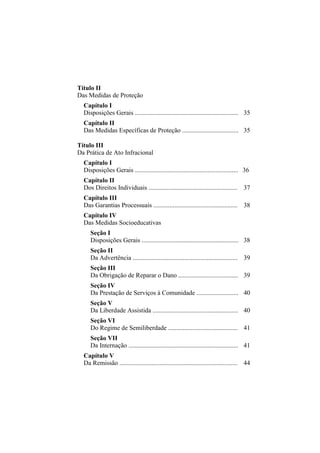 Título II
Das Medidas de Proteção
  Capítulo I
  Disposições Gerais ................................................................ 35
  Capítulo II
  Das Medidas Específicas de Proteção ................................... 35

Título III
Da Prática de Ato Infracional
  Capítulo I
  Disposições Gerais ................................................................ 36
  Capítulo II
  Dos Direitos Individuais ....................................................... 37
  Capítulo III
  Das Garantias Processuais .................................................... 38
  Capítulo IV
  Das Medidas Socioeducativas
     Seção I
     Disposições Gerais ............................................................ 38
     Seção II
     Da Advertência ................................................................. 39
     Seção III
     Da Obrigação de Reparar o Dano ..................................... 39
     Seção IV
     Da Prestação de Serviços à Comunidade .......................... 40
     Seção V
     Da Liberdade Assistida ..................................................... 40
     Seção VI
     Do Regime de Semiliberdade ........................................... 41
     Seção VII
     Da Internação .................................................................... 41
  Capítulo V
  Da Remissão ......................................................................... 44
 