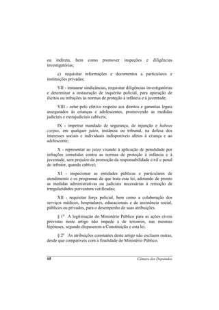 ou indireta, bem        como     promover     inspeções    e   diligências
investigatórias;
       c) requisitar informações e documentos a particulares e
instituições privadas;
       VII - instaurar sindicâncias, requisitar diligências investigatórias
e determinar a instauração de inquérito policial, para apuração de
ilícitos ou infrações às normas de proteção à infância e à juventude;
      VIII - zelar pelo efetivo respeito aos direitos e garantias legais
assegurados às crianças e adolescentes, promovendo as medidas
judiciais e extrajudiciais cabíveis;
      IX - impetrar mandado de segurança, de injunção e habeas
corpus, em qualquer juízo, instância ou tribunal, na defesa dos
interesses sociais e individuais indisponíveis afetos à criança e ao
adolescente;
      X - representar ao juízo visando à aplicação de penalidade por
infrações cometidas contra as normas de proteção à infância e à
juventude, sem prejuízo da promoção da responsabilidade civil e penal
do infrator, quando cabível;
      XI - inspecionar as entidades públicas e particulares de
atendimento e os programas de que trata esta lei, adotando de pronto
as medidas administrativas ou judiciais necessárias à remoção de
irregularidades porventura verificadas;
      XII - requisitar força policial, bem como a colaboração dos
serviços médicos, hospitalares, educacionais e de assistência social,
públicos ou privados, para o desempenho de suas atribuições.
      § 1o A legitimação do Ministério Público para as ações cíveis
previstas neste artigo não impede a de terceiros, nas mesmas
hipóteses, segundo dispuserem a Constituição e esta lei.
     § 2o As atribuições constantes deste artigo não excluem outras,
desde que compatíveis com a finalidade do Ministério Público.



68                                                    Câmara dos Deputados
 