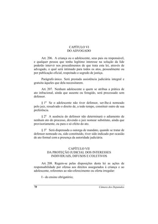 CAPÍTULO VI
                           DO ADVOGADO

      Art. 206. A criança ou o adolescente, seus pais ou responsável,
e qualquer pessoa que tenha legítimo interesse na solução da lide
poderão intervir nos procedimentos de que trata esta lei, através de
advogado, o qual será intimado para todos os atos, pessoalmente ou
por publicação oficial, respeitado o segredo de justiça.
      Parágrafo único. Será prestada assistência judiciária integral e
gratuita àqueles que dela necessitarem.
      Art. 207. Nenhum adolescente a quem se atribua a prática de
ato infracional, ainda que ausente ou foragido, será processado sem
defensor.
      § 1o Se o adolescente não tiver defensor, ser-lhe-á nomeado
pelo juiz, ressalvado o direito de, a todo tempo, constituir outro de sua
preferência.
      § 2o A ausência do defensor não determinará o adiamento de
nenhum ato do processo, devendo o juiz nomear substituto, ainda que
provisoriamente, ou para o só efeito do ato.
      § 3o Será dispensada a outorga de mandato, quando se tratar de
defensor nomeado ou, sido constituído, tiver sido indicado por ocasião
de ato formal com a presença da autoridade judiciária.


                      CAPÍTULO VII
          DA PROTEÇÃO JUDICIAL DOS INTERESSES
            INDIVIDUAIS, DIFUSOS E COLETIVOS

      Art. 208. Regem-se pelas disposições desta lei as ações de
responsabilidade por ofensa aos direitos assegurados à criança e ao
adolescente, referentes ao não-oferecimento ou oferta irregular:
      I - do ensino obrigatório;


70                                                  Câmara dos Deputados
 