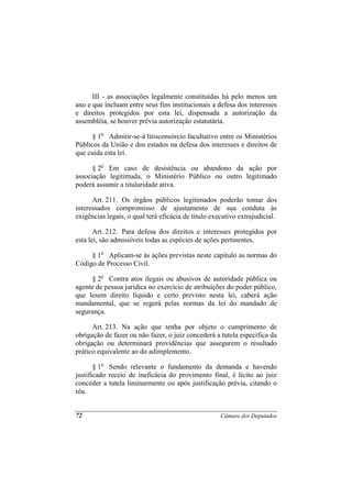 III - as associações legalmente constituídas há pelo menos um
ano e que incluam entre seus fins institucionais a defesa dos interesses
e direitos protegidos por esta lei, dispensada a autorização da
assembléia, se houver prévia autorização estatutária.

      § 1o Admitir-se-á litisconsórcio facultativo entre os Ministérios
Públicos da União e dos estados na defesa dos interesses e direitos de
que cuida esta lei.

      § 2o Em caso de desistência ou abandono da ação por
associação legitimada, o Ministério Público ou outro legitimado
poderá assumir a titularidade ativa.

      Art. 211. Os órgãos públicos legitimados poderão tomar dos
interessados compromisso de ajustamento de sua conduta às
exigências legais, o qual terá eficácia de título executivo extrajudicial.

       Art. 212. Para defesa dos direitos e interesses protegidos por
esta lei, são admissíveis todas as espécies de ações pertinentes.

     § 1o Aplicam-se às ações previstas neste capítulo as normas do
Código de Processo Civil.

     § 2o Contra atos ilegais ou abusivos de autoridade pública ou
agente de pessoa jurídica no exercício de atribuições do poder público,
que lesem direito líquido e certo previsto nesta lei, caberá ação
mandamental, que se regerá pelas normas da lei do mandado de
segurança.

      Art. 213. Na ação que tenha por objeto o cumprimento de
obrigação de fazer ou não fazer, o juiz concederá a tutela específica da
obrigação ou determinará providências que assegurem o resultado
prático equivalente ao do adimplemento.

       § 1o Sendo relevante o fundamento da demanda e havendo
justificado receio de ineficácia do provimento final, é lícito ao juiz
conceder a tutela liminarmente ou após justificação prévia, citando o
réu.


72                                                   Câmara dos Deputados
 