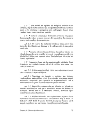 § 2o O juiz poderá, na hipótese do parágrafo anterior ou na
sentença, impor multa diária ao réu, independentemente de pedido do
autor, se for suficiente ou compatível com a obrigação, fixando prazo
razoável para o cumprimento do preceito.
      § 3o A multa só será exigível do réu após o trânsito em julgado
da sentença favorável ao autor, mas será devida desde o dia em que se
houver configurado o descumprimento.
     Art. 214. Os valores das multas reverterão ao fundo gerido pelo
Conselho dos Direitos da Criança e do Adolescente do respectivo
município.
      § 1o As multas não recolhidas até trinta dias após o trânsito em
julgado da decisão serão exigidas através de execução promovida pelo
Ministério Público, nos mesmos autos, facultada igual iniciativa aos
demais legitimados.
      § 2o Enquanto o fundo não for regulamentado, o dinheiro ficará
depositado em estabelecimento oficial de crédito, em conta com
correção monetária.
      Art. 215. O juiz poderá conferir efeito suspensivo aos recursos,
para evitar dano irreparável à parte.
      Art. 216. Transitada em julgado a sentença que impuser
condenação ao poder público, o juiz determinará a remessa de peças à
autoridade competente, para apuração da responsabilidade civil e
administrativa do agente a que se atribua a ação ou omissão.
      Art. 217. Decorridos sessenta dias do trânsito em julgado da
sentença condenatória sem que a associação autora lhe promova a
execução, deverá fazê-lo o Ministério Público, facultada igual
iniciativa aos demais legitimados.
     Art. 218. O juiz condenará a associação autora a pagar ao réu os
honorários advocatícios arbitrados na conformidade do § 4o do art. 20
da Lei no 5.869, de 11 de janeiro de 1973, Código de Processo Civil,
quando reconhecer que a pretensão é manifestamente infundada.


Estatuto da Criança e do Adolescente                               73
 