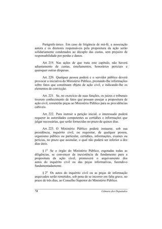 Parágrafo único. Em caso de litigância de má-fé, a associação
autora e os diretores responsáveis pela propositura da ação serão
solidariamente condenados ao décuplo das custas, sem prejuízo de
responsabilidade por perdas e danos.

      Art. 219. Nas ações de que trata este capítulo, não haverá
adiantamento de custas, emolumentos, honorários periciais e
quaisquer outras despesas.

     Art. 220. Qualquer pessoa poderá e o servidor público deverá
provocar a iniciativa do Ministério Público, prestando-lhe informações
sobre fatos que constituam objeto de ação civil, e indicando-lhe os
elementos de convicção.

      Art. 221. Se, no exercício de suas funções, os juízes e tribunais
tiverem conhecimento de fatos que possam ensejar a propositura de
ação civil, remeterão peças ao Ministério Público para as providências
cabíveis.

      Art. 222. Para instruir a petição inicial, o interessado poderá
requerer às autoridades competentes as certidões e informações que
julgar necessárias, que serão fornecidas no prazo de quinze dias.

      Art. 223. O Ministério Público poderá instaurar, sob sua
presidência, inquérito civil, ou requisitar, de qualquer pessoa,
organismo público ou particular, certidões, informações, exames ou
perícias, no prazo que assinalar, o qual não poderá ser inferior a dez
dias úteis.

      § 1o Se o órgão do Ministério Público, esgotadas todas as
diligências, se convencer da inexistência de fundamento para a
propositura da ação cível, promoverá o arquivamento dos
autos do inquérito civil ou das peças informativas, fazendo-o
fundamentadamente.

      § 2o Os autos do inquérito civil ou as peças de informação
arquivados serão remetidos, sob pena de se incorrer em falta grave, no
prazo de três dias, ao Conselho Superior do Ministério Público.


74                                                 Câmara dos Deputados
 