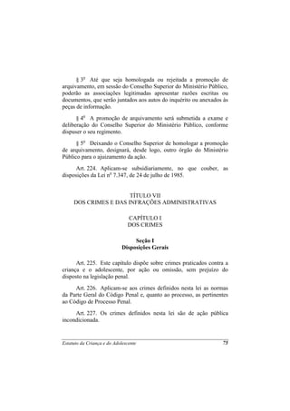 § 3o Até que seja homologada ou rejeitada a promoção de
arquivamento, em sessão do Conselho Superior do Ministério Público,
poderão as associações legitimadas apresentar razões escritas ou
documentos, que serão juntados aos autos do inquérito ou anexados às
peças de informação.
      § 4o A promoção de arquivamento será submetida a exame e
deliberação do Conselho Superior do Ministério Público, conforme
dispuser o seu regimento.
      § 5o Deixando o Conselho Superior de homologar a promoção
de arquivamento, designará, desde logo, outro órgão do Ministério
Público para o ajuizamento da ação.
     Art. 224. Aplicam-se subsidiariamente, no que couber, as
disposições da Lei no 7.347, de 24 de julho de 1985.


                       TÍTULO VII
     DOS CRIMES E DAS INFRAÇÕES ADMINISTRATIVAS

                               CAPÍTULO I
                               DOS CRIMES

                                  Seção I
                             Disposições Gerais

      Art. 225. Este capítulo dispõe sobre crimes praticados contra a
criança e o adolescente, por ação ou omissão, sem prejuízo do
disposto na legislação penal.
     Art. 226. Aplicam-se aos crimes definidos nesta lei as normas
da Parte Geral do Código Penal e, quanto ao processo, as pertinentes
ao Código de Processo Penal.
     Art. 227. Os crimes definidos nesta lei são de ação pública
incondicionada.


Estatuto da Criança e do Adolescente                              75
 