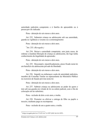 autoridade judiciária competente e à família do apreendido ou à
pessoa por ele indicada:
          Pena - detenção de seis meses a dois anos.
     Art. 232. Submeter criança ou adolescente sob sua autoridade,
guarda ou vigilância a vexame ou a constrangimento:
          Pena - detenção de seis meses a dois anos.
          7
              Art. 233. (Revogado.)
     Art. 234. Deixar a autoridade competente, sem justa causa, de
ordenar a imediata liberação de criança ou adolescente, tão logo tenha
conhecimento da ilegalidade da apreensão:
          Pena - detenção de seis meses a dois anos.
     Art. 235. Descumprir, injustificadamente, prazo fixado nesta lei
em benefício de adolescente privado de liberdade:
          Pena - detenção de seis meses a dois anos.
     Art. 236. Impedir ou embaraçar a ação de autoridade judiciária,
membro do Conselho Tutelar ou representante do Ministério Público
no exercício de função prevista nesta lei:
          Pena - detenção de seis meses a dois anos.
     Art. 237. Subtrair criança ou adolescente ao poder de quem o
tem sob sua guarda em virtude de lei ou ordem judicial, com o fim de
colocação em lar substituto:
          Pena - reclusão de dois a seis anos, e multa.
      Art. 238. Prometer ou efetivar a entrega de filho ou pupilo a
terceiro, mediante paga ou recompensa:
          Pena - reclusão de um a quatro anos, e multa.


7
    Artigo revogado pela Lei no 9.455, de 7-4-1997 (DOU de 8-4-1997).

Estatuto da Criança e do Adolescente                                    77
 