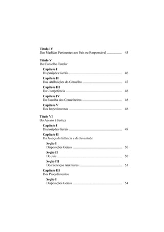 Título IV
Das Medidas Pertinentes aos Pais ou Responsável .................. 45

Título V
Do Conselho Tutelar
  Capítulo I
  Disposições Gerais ................................................................ 46
  Capítulo II
  Das Atribuições do Conselho ................................................ 47
  Capítulo III
  Da Competência .................................................................... 48
  Capítulo IV
  Da Escolha dos Conselheiros ................................................ 48
  Capítulo V
  Dos Impedimentos ................................................................ 48

Título VI
Do Acesso à Justiça
  Capítulo I
  Disposições Gerais ................................................................ 49
  Capítulo II
  Da Justiça da Infância e da Juventude
     Seção I
     Disposições Gerais ............................................................ 50
     Seção II
     Do Juiz .............................................................................. 50
     Seção III
     Dos Serviços Auxiliares .................................................... 53
  Capítulo III
  Dos Procedimentos
     Seção I
     Disposições Gerais ............................................................ 54
 