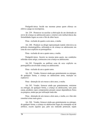 Parágrafo único. Incide nas mesmas penas quem oferece ou
efetiva a paga ou recompensa.
      Art. 239. Promover ou auxiliar a efetivação de ato destinado ao
envio de criança ou adolescente para o exterior com inobservância das
formalidades legais ou com o fito de obter lucro:
     Pena - reclusão de quatro a seis anos, e multa.
      Art. 240. Produzir ou dirigir representação teatral, televisiva ou
película cinematográfica, utilizando-se de criança ou adolescente em
cena de sexo explícito ou pornográfica:
     Pena - reclusão de um a quatro anos, e multa.
      Parágrafo único. Incorre na mesma pena quem, nas condições
referidas neste artigo, contracena com criança ou adolescente.
     Art. 241. Fotografar ou publicar cena de sexo explícito ou
pornográfica envolvendo criança ou adolescente:
     Pena - reclusão de um a quatro anos.
     Art. 242. Vender, fornecer ainda que gratuitamente ou entregar,
de qualquer forma, a criança ou adolescente arma, munição ou
explosivo:
     Pena - detenção de seis meses a dois anos, e multa.
      Art. 243. Vender, fornecer ainda que gratuitamente, ministrar
ou entregar, de qualquer forma, a criança ou adolescente, sem justa
causa, produtos cujos componentes possam causar dependência física
ou psíquica, ainda que por utilização indevida:
      Pena - detenção de seis meses a dois anos, e multa, se o fato não
constitui crime mais grave.
       Art. 244. Vender, fornecer ainda que gratuitamente ou entregar,
de qualquer forma, a criança ou adolescente fogos de estampido ou de
artifício, exceto aqueles que, pelo seu reduzido potencial, sejam


78                                                 Câmara dos Deputados
 
