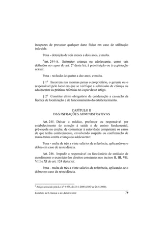 incapazes de provocar qualquer dano físico em caso de utilização
indevida:
          Pena - detenção de seis meses a dois anos, e multa.
          8
       Art. 244-A. Submeter criança ou adolescente, como tais
definidos no caput do art. 2o desta lei, à prostituição ou à exploração
sexual:
          Pena - reclusão de quatro a dez anos, e multa.
      § 1o Incorrem nas mesmas penas o proprietário, o gerente ou o
responsável pelo local em que se verifique a submissão de criança ou
adolescente às práticas referidas no caput deste artigo.
      § 2o Constitui efeito obrigatório da condenação a cassação da
licença de localização e de funcionamento do estabelecimento.


                              CAPÍTULO II
                    DAS INFRAÇÕES ADMINISTRATIVAS

      Art. 245. Deixar o médico, professor ou responsável por
estabelecimento de atenção à saúde e de ensino fundamental,
pré-escola ou creche, de comunicar à autoridade competente os casos
de que tenha conhecimento, envolvendo suspeita ou confirmação de
maus-tratos contra criança ou adolescente:
     Pena - multa de três a vinte salários de referência, aplicando-se o
dobro em caso de reincidência.
      Art. 246. Impedir o responsável ou funcionário de entidade de
atendimento o exercício dos direitos constantes nos incisos II, III, VII,
VIII e XI do art. 124 desta lei:
     Pena - multa de três a vinte salários de referência, aplicando-se o
dobro em caso de reincidência.



8
    Artigo acrescido pela Lei no 9.975, de 23-6-2000 (DOU de 26-6-2000).

Estatuto da Criança e do Adolescente                                       79
 
