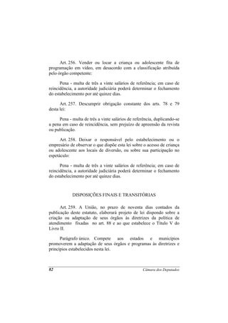 Art. 256. Vender ou locar a criança ou adolescente fita de
programação em vídeo, em desacordo com a classificação atribuída
pelo órgão competente:

      Pena - multa de três a vinte salários de referência; em caso de
reincidência, a autoridade judiciária poderá determinar o fechamento
do estabelecimento por até quinze dias.

      Art. 257. Descumprir obrigação constante dos arts. 78 e 79
desta lei:

     Pena - multa de três a vinte salários de referência, duplicando-se
a pena em caso de reincidência, sem prejuízo de apreensão da revista
ou publicação.

      Art. 258. Deixar o responsável pelo estabelecimento ou o
empresário de observar o que dispõe esta lei sobre o acesso de criança
ou adolescente aos locais de diversão, ou sobre sua participação no
espetáculo:

      Pena - multa de três a vinte salários de referência; em caso de
reincidência, a autoridade judiciária poderá determinar o fechamento
do estabelecimento por até quinze dias.



            DISPOSIÇÕES FINAIS E TRANSITÓRIAS

      Art. 259. A União, no prazo de noventa dias contados da
publicação deste estatuto, elaborará projeto de lei dispondo sobre a
criação ou adaptação de seus órgãos às diretrizes da política de
atendimento fixadas no art. 88 e ao que estabelece o Título V do
Livro II.

      Parágrafo único. Compete aos estados e municípios
promoverem a adaptação de seus órgãos e programas às diretrizes e
princípios estabelecidos nesta lei.



82                                                 Câmara dos Deputados
 