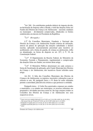 9
       Art. 260. Os contribuintes poderão deduzir do imposto devido,
na declaração do Imposto sobre a Renda, o total das doações feitas aos
Fundos dos Direitos da Criança e do Adolescente – nacional, estaduais
ou municipais – devidamente comprovadas, obedecidos os limites
estabelecidos em decreto do Presidente da República.
       10
            § 1o (Revogado.)
      § 2o Os Conselhos Municipais, Estaduais e Nacional dos
Direitos da Criança e do Adolescente fixarão critérios de utilização,
através de planos de aplicação das doações subsidiadas e demais
receitas, aplicando necessariamente percentual para incentivo ao
acolhimento, sob a forma de guarda, de criança ou adolescente, órfão
ou abandonado, na forma do disposto no art. 227, § 3o, VI, da
Constituição Federal.
       11
       § 3o O Departamento da Receita Federal, do Ministério da
Economia, Fazenda e Planejamento, regulamentará a comprovação
das doações feitas aos fundos, nos termos deste artigo.
       12
        § 4o O Ministério Público determinará em cada comarca a
forma de fiscalização da aplicação, pelo Fundo Municipal dos Direitos
da Criança e do Adolescente, dos incentivos fiscais referidos neste
artigo.
      Art. 261. À falta dos Conselhos Municipais dos Direitos da
Criança e do Adolescente, os registros, inscrições e alterações a que se
referem os arts. 90, parágrafo único, e 91 desta lei serão efetuados
perante a autoridade judiciária da comarca a que pertencer a entidade.
      Parágrafo único. A União fica autorizada a repassar aos estados
e municípios, e os estados aos municípios, os recursos referentes aos
programas e atividades previstos nesta lei, tão logo estejam criados os
Conselhos dos Direitos da Criança e do Adolescente nos seus
respectivos níveis.

9
  Caput com nova redação dada pela Lei no 8.242, de 12-10-1991 (DOU de 16-10-1991).
   Vide inciso II do art. 6o da Lei no 9.532, de 10-12-1997 (DOU de 11-12-1997).
10
   Parágrafo revogado pela Lei no 9.532, de 10-12-1997 (DOU de 11-12-1997).
11
   Parágrafo acrescido pela Lei no 8.242, de 12-10-1991 (DOU de 16-10-1991).
12
   Idem.

Estatuto da Criança e do Adolescente                                                  83
 