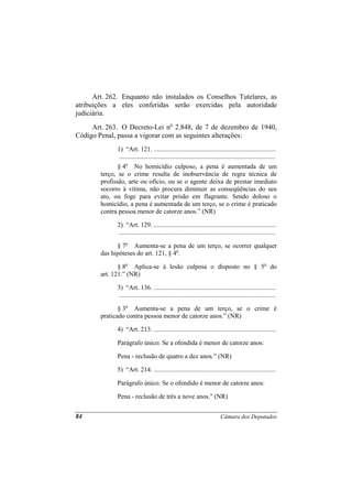 Art. 262. Enquanto não instalados os Conselhos Tutelares, as
atribuições a eles conferidas serão exercidas pela autoridade
judiciária.
     Art. 263. O Decreto-Lei no 2.848, de 7 de dezembro de 1940,
Código Penal, passa a vigorar com as seguintes alterações:
              1) “Art. 121. ...........................................................................
              ................................................................................................
               § 4o No homicídio culposo, a pena é aumentada de um
        terço, se o crime resulta de inobservância de regra técnica de
        profissão, arte ou ofício, ou se o agente deixa de prestar imediato
        socorro à vítima, não procura diminuir as conseqüências do seu
        ato, ou foge para evitar prisão em flagrante. Sendo doloso o
        homicídio, a pena é aumentada de um terço, se o crime é praticado
        contra pessoa menor de catorze anos.” (NR)

              2) “Art. 129. ...........................................................................
              ................................................................................................

              § 7o Aumenta-se a pena de um terço, se ocorrer qualquer
        das hipóteses do art. 121, § 4o.

               § 8o Aplica-se à lesão culposa o disposto no § 5o do
        art. 121.” (NR)

              3) “Art. 136. ...........................................................................
              ................................................................................................

               § 3o Aumenta-se a pena de um terço, se o crime é
        praticado contra pessoa menor de catorze anos.” (NR)

              4) “Art. 213. ...........................................................................

              Parágrafo único. Se a ofendida é menor de catorze anos:

              Pena - reclusão de quatro a dez anos.” (NR)

              5) “Art. 214. ...........................................................................

              Parágrafo único. Se o ofendido é menor de catorze anos:

              Pena - reclusão de três a nove anos." (NR)


84                                                                          Câmara dos Deputados
 