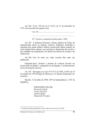 Art. 264. O art. 102 da Lei no 6.015, de 31 de dezembro de
1973, fica acrescido do seguinte item:
                     "Art. 102. ................................................................................

                      ................................................................................................

                      6o)13 a perda e a suspensão do pátrio poder.” (NR)

      Art. 265. A Imprensa Nacional e demais gráficas da União, da
administração direta ou indireta, inclusive fundações instituídas e
mantidas pelo poder público federal, promoverão edição popular do
texto integral deste estatuto, que será posto à disposição das escolas e
das entidades de atendimento e de defesa dos direitos da criança e do
adolescente.
      Art. 266. Esta lei entra em vigor noventa dias após sua
publicação.
      Parágrafo único. Durante o período de vacância deverão ser
promovidas atividades e campanhas de divulgação e esclarecimentos
acerca do disposto nesta lei.
      Art. 267. Revogam-se as Leis nos 4.513, de 1964, e 6.697, de 10
de outubro de 1979 (Código de Menores), e as demais disposições em
contrário.
     Brasília, 13 de julho de 1990; 169o da Independência e 102o da
República.

                          FERNANDO COLLOR
                          Bernardo Cabral
                          Carlos Chiarelli
                          Antônio Magri
                          Margarida Procópio




13
     Conforme retificação publicada no Diário Oficial da União de 27-9-1990.

Estatuto da Criança e do Adolescente                                                                              85
 