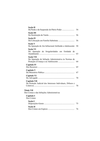 Seção II
     Da Perda e da Suspensão do Pátrio Poder ........................ 54
     Seção III
     Da Destituição da Tutela ................................................... 56
     Seção IV
     Da Colocação em Família Substituta ................................ 56
     Seção V
     Da Apuração de Ato Infracional Atribuído a Adolescente 58
     Seção VI
     Da Apuração de Irregularidades em Entidade de
     Atendimento ...................................................................... 63
     Seção VII
     Da Apuração de Infração Administrativa às Normas de
     Proteção à Criança e ao Adolescente ................................ 64
  Capítulo IV
  Dos Recursos ......................................................................... 65
  Capítulo V
  Do Ministério Público ........................................................... 67
  Capítulo VI
  Do Advogado ........................................................................ 70
  Capítulo VII
  Da Proteção Judicial dos Interesses Individuais, Difusos e
  Coletivos ............................................................................... 70

Título VII
Dos Crimes e das Infrações Administrativas
  Capítulo I
  Dos Crimes
     Seção I
     Disposições Gerais ............................................................ 75
     Seção II
     Dos Crimes em Espécie .................................................... 76
 