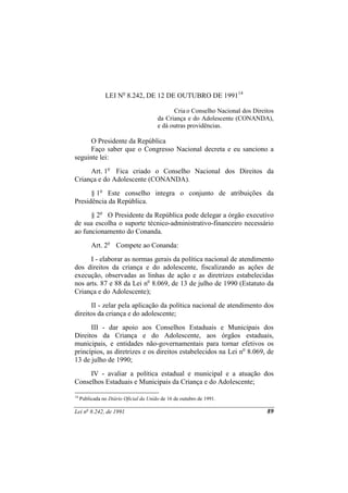 LEI No 8.242, DE 12 DE OUTUBRO DE 199114

                                              Cria o Conselho Nacional dos Direitos
                                        da Criança e do Adolescente (CONANDA),
                                        e dá outras providências.

      O Presidente da República
      Faço saber que o Congresso Nacional decreta e eu sanciono a
seguinte lei:
     Art. 1o Fica criado o Conselho Nacional dos Direitos da
Criança e do Adolescente (CONANDA).
      § 1o Este conselho integra o conjunto de atribuições da
Presidência da República.
      § 2o O Presidente da República pode delegar a órgão executivo
de sua escolha o suporte técnico-administrativo-financeiro necessário
ao funcionamento do Conanda.
          Art. 2o Compete ao Conanda:
      I - elaborar as normas gerais da política nacional de atendimento
dos direitos da criança e do adolescente, fiscalizando as ações de
execução, observadas as linhas de ação e as diretrizes estabelecidas
nos arts. 87 e 88 da Lei no 8.069, de 13 de julho de 1990 (Estatuto da
Criança e do Adolescente);
       II - zelar pela aplicação da política nacional de atendimento dos
direitos da criança e do adolescente;
      III - dar apoio aos Conselhos Estaduais e Municipais dos
Direitos da Criança e do Adolescente, aos órgãos estaduais,
municipais, e entidades não-governamentais para tornar efetivos os
princípios, as diretrizes e os direitos estabelecidos na Lei no 8.069, de
13 de julho de 1990;
     IV - avaliar a política estadual e municipal e a atuação dos
Conselhos Estaduais e Municipais da Criança e do Adolescente;

14
     Publicada no Diário Oficial da União de 16 de outubro de 1991.

Lei no 8.242, de 1991                                                           89
 