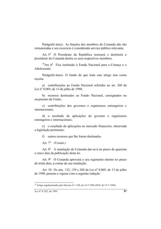 Parágrafo único. As funções dos membros do Conanda não são
remuneradas e seu exercício é considerado serviço público relevante.
      Art. 5o O Presidente da República nomeará e destituirá o
presidente do Conanda dentre os seus respectivos membros.
          16
      Art. 6o Fica instituído o Fundo Nacional para a Criança e o
Adolescente.
      Parágrafo único. O fundo de que trata este artigo tem como
receita:
      a) contribuições ao Fundo Nacional referidas no art. 260 da
Lei no 8.069, de 13 de julho de 1990;
     b) recursos destinados ao Fundo Nacional, consignados no
orçamento da União;
      c) contribuições dos governos e organismos estrangeiros e
internacionais;
      d) o resultado de aplicações do governo e organismos
estrangeiros e internacionais;
      e) o resultado de aplicações no mercado financeiro, observada
a legislação pertinente;
          f)   outros recursos que lhe forem destinados.
          Art. 7o (Vetado.)
      Art. 8o A instalação do Conanda dar-se-á no prazo de quarenta
e cinco dias da publicação desta lei.
       Art. 9o O Conanda aprovará o seu regimento interno no prazo
de trinta dias, a contar da sua instalação.
     Art. 10. Os arts. 132, 139 e 260 da Lei no 8.069, de 13 de julho
de 1990, passam a vigorar com a seguinte redação:


16
     Artigo regulamentado pelo Decreto no 1.196, de 14-7-1994 (DOU de 15-7-1994).

Lei no 8.242, de 1991                                                               91
 