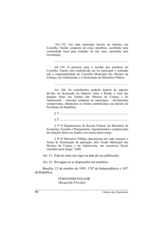"Art. 132. Em cada município haverá, no mínimo, um
        Conselho Tutelar composto de cinco membros, escolhidos pela
        comunidade local para mandato de três anos, permitida uma
        recondução.

              .................................................................................................

              Art. 139. O processo para a escolha dos membros do
        Conselho Tutelar será estabelecido em lei municipal e realizado
        sob a responsabilidade do Conselho Municipal dos Direitos da
        Criança e do Adolescente, e a fiscalização do Ministério Público.

              .................................................................................................

              Art. 260. Os contribuintes poderão deduzir do imposto
        devido, na declaração do Imposto sobre a Renda, o total das
        doações feitas aos Fundos dos Direitos da Criança e do
        Adolescente – nacional, estaduais ou municipais – devidamente
        comprovadas, obedecidos os limites estabelecidos em decreto do
        Presidente da República.

              § 1o ..........................................................................................

              § 2o ..........................................................................................

              § 3o O Departamento da Receita Federal, do Ministério da
        Economia, Fazenda e Planejamento, regulamentará a comprovação
        das doações feitas aos fundos, nos termos deste artigo.

               § 4o O Ministério Público determinará em cada comarca a
        forma de fiscalização da aplicação, pelo Fundo Municipal dos
        Direitos da Criança e do Adolescente, dos incentivos fiscais
        referidos neste artigo." (NR)

     Art. 11. Esta lei entra em vigor na data de sua publicação.
     Art. 12. Revogam-se as disposições em contrário.
     Brasília, 12 de outubro de 1991; 170o da Independência e 103o
da República.
                   FERNANDO COLLOR
                   Margarida Procópio

92                                                                           Câmara dos Deputados
 