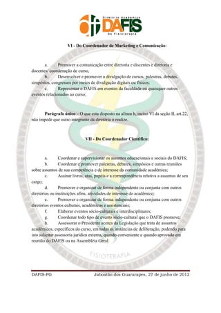 VI - Do Coordenador de Marketing e Comunicação:



       a.      Promover a comunicação entre diretoria e discentes e diretoria e
docentes/ coordenação de curso,
       b.      Desenvolver e promover a divulgação de cursos, palestras, debates,
simpósios, congressos por meios de divulgação digitais ou físicos;
       c.      Representar o DAFIS em eventos da faculdade ou quaisquer outros
eventos relacionados ao curso;



      Parágrafo único – O que esta disposto na alínea b, inciso VI da seção II, art.22,
não impede que outro integrante da diretória o realize.



                               VII - Do Coordenador Cientifico:



        a.       Coordenar e supervisionar os assuntos educacionais e sociais do DAFIS;
        b.       Coordenar e promover palestras, debates, simpósios e outras reuniões
sobre assuntos de sua competência e de interesse da comunidade acadêmica;
        c.       Assinar livros, atas, papéis e a correspondência relativa a assuntos de seu
cargo;
        d.       Promover e organizar de forma independente ou conjunta com outros
diretórios ou instituições afins, atividades de interesse do acadêmico;
        e.       Promover e organizar de forma independente ou conjunta com outros
diretórios eventos culturais, acadêmicos e assistenciais;
        f.       Elaborar eventos sócio-culturais e interdisciplinares;
        g.       Coordenar todo tipo de evento sócio-cultural que o DAFIS promove;
        h.       Assessorar o Presidente acerca da Legislação que trata de assuntos
acadêmicos, específicos do curso, em todas as instâncias de deliberação, podendo para
isto solicitar assessoria jurídica externa, quando conveniente e quando aprovado em
reunião do DAFIS ou na Assembléia Geral.




DAFIS-FG                            Jaboatão dos Guararapes, 27 de junho de 2012
 