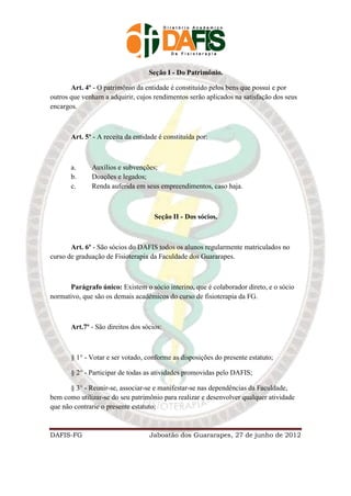 Seção I - Do Patrimônio.

       Art. 4º - O patrimônio da entidade é constituído pelos bens que possui e por
outros que venham a adquirir, cujos rendimentos serão aplicados na satisfação dos seus
encargos.



       Art. 5º - A receita da entidade é constituída por:



       a.     Auxílios e subvenções;
       b.     Doações e legados;
       c.     Renda auferida em seus empreendimentos, caso haja.



                                     Seção II - Dos sócios.



       Art. 6º - São sócios do DAFIS todos os alunos regularmente matriculados no
curso de graduação de Fisioterapia da Faculdade dos Guararapes.



      Parágrafo único: Existem o sócio interino, que é colaborador direto, e o sócio
normativo, que são os demais acadêmicos do curso de fisioterapia da FG.



       Art.7º - São direitos dos sócios:



       § 1° - Votar e ser votado, conforme as disposições do presente estatuto;

       § 2° - Participar de todas as atividades promovidas pelo DAFIS;

       § 3° - Reunir-se, associar-se e manifestar-se nas dependências da Faculdade,
bem como utilizar-se do seu patrimônio para realizar e desenvolver qualquer atividade
que não contrarie o presente estatuto;



DAFIS-FG                           Jaboatão dos Guararapes, 27 de junho de 2012
 