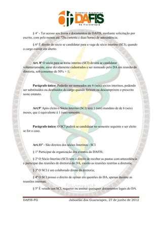 § 4° - Ter acesso aos livros e documentos do DAFIS, mediante solicitação por
escrito, com pelo menos até 72hs (setenta e duas horas) de antecedência;

       § 6º É direito do sócio se candidatar para a vaga de sócio interino (SCI), quando
o cargo estiver em aberto.



        Art. 8º O sócio para se torna interino (SCI) deverá se candidatar
voluntariamente, estar devidamente cadastrados e ser nomeado pelo DA em reunião da
diretoria, sob consenso de 50% + 1;



       Parágrafo único: Poderão ser nomeados ate 6 (seis) sócios interinos, podendo
ser substituídos ou destituídos do cargo quando ferirem ou descumprirem o prescrito
neste estatuto.



       Art.9º Após eleito o Sócio Interino (SCI) terá 1 (um) mandato de de 6 (seis)
meses, que é equivalente á 1 (um) semestre.



        Parágrafo único: O SCI poderá se candidatar no semestre seguinte e ser eleito
se for o caso.



       Art.11º - São direitos dos sócios Interinos - SCI

       § 1º Participar da organização dos eventos do DAFIS;

        § 2º O Sócio Interino (SCI) tem o direito de receber as pautas com antecedência
e participar das reuniões de diretoria do DA, exceto as reuniões restritas a diretoria;

       § 3º O SCI é um colaborado direto da diretoria;

       § 4º O SCI possui o direito de opinar em questões do DA, apenas durante as
reuniões internas;

       § 5º È vetado aos SCI, requerer ou assinar quaisquer documentos legais do DA.


DAFIS-FG                           Jaboatão dos Guararapes, 27 de junho de 2012
 