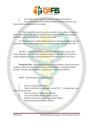 a.     Por iniciativa de, no mínimo, 4 (quatro) membros da diretoria;
       b.     Por requerimento de 30% (trinta por cento) de sócios à Diretoria, que
deve proceder imediatamente á convocação.



        § 1º Toda Assembléia Geral devera ser convocada com no mínimo 15 (quinze)
dias de antecedência, por meio de Edital, afixado na sede do DAFIS e no recinto da
Faculdade, o qual mencionará data, horário, local e pauta.

       § 2º Todo documento oficial emitido em nome do Diretório Acadêmico deve ser
assinado por um dos representantes legais do DAFIS para que o mesmo tenha valor.



       Art. 16º - A Assembléia Geral se realiza em 2 (duas) sessões, uma no dia e
horário marcado e outra no dia útil seguinte no mesmo horário marcado da primeira
sessão e deliberar-se-á com a presença mínima de 10% (dez por cento) dos sócios.



       Parágrafo Único - Para efeito de quorum será considerada a soma dos presentes
nas duas sessões. Caso não seja alcançado o quorum mínimo, a Assembléia Geral é
anulada e marcada outra assembléia com data, local e horário pré-definidos.



       Art.17º - São atribuições da Assembléia Geral:



      a.      Aprovar seu regimento interno;
      b.      Aprovar reforma do Estatuto, pelo voto de 50% + 1 (cinqüenta por cento
mais um) dos presentes;
      c.      Aprovar e alterar o regulamento eleitoral;
      d.      Criar sobre medidas de interesses dos sócios;
      e.      Deliberar sobre casos omissos do presente Estatuto;
      f.      Alterar total ou parcialmente o estatuto.




DAFIS-FG                          Jaboatão dos Guararapes, 27 de junho de 2012
 