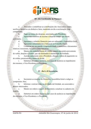 III - Do Coordenador de Finanças:



        a.      Arrecadar e contabilizar as contribuições dos Associados, rendas,
auxílios e donativos em dinheiro e bens, mantendo em dia a escrituração, toda
comprovada;
        b.      Pagar as contas das despesas, autorizadas pelo Presidente;
        c.      Apresentar relatórios de receitas e despesas sempre que forem
solicitados;
        d.      Apresentar o relatório financeiro para ser submetido à Assembléia Geral;
        e.      Apresentar semestralmente o balancete ao Conselho Fiscal;
        f.      Conservar em sua guarda e responsabilidade, o numerário e documentos
relativos à tesouraria, inclusive contas bancárias;
        g.      Manter, em estabelecimento de crédito, quantia pecuniária proveniente
de verbas, doações e eventos, que são destinados à manutenção da Entidade;
        h.      Assinar, juntamente com o Presidente, cheques, ordens de pagamento ou
de crédito, promissórias e títulos de dívida,
        i.      Substituir em ordem sucessiva, nos casos de ausência ou impedimento
dos mesmos, o Vice-Presidente e o Presidente.



                                  IV - Do I e II Secretários:



      a.      Secretariar as reuniões da Diretoria e Assembléia Geral e redigir as
competentes Atas;
      b.      Informar e noticiar todas as atividades da Entidade, aos associados e
demais interessados;
      c.      Manter em ordem o arquivo da Secretaria e atualizar os cadastros do
DAFIS;
      d.      Substituir em ordem sucessiva, nos casos de ausência ou impedimento
dos mesmos, o Vice-Presidente e o Presidente.




DAFIS-FG                           Jaboatão dos Guararapes, 27 de junho de 2012
 