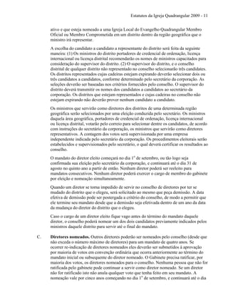Estatutos da Igreja Quadrangular 2009 - 11
ativo e que esteja nomeado a uma Igreja Local do Evangelho Quadrangular Membro
Oficial ou Membro Comprometida em um distrito dentro da região geográfica que o
ministro irá representar.
A escolha do candidato a candidato a representante do distrito será feita da seguinte
maneira: (1) Os ministros do distrito portadores de credencial de ordenação, licença
internacional ou licença distrital recomendarão os nomes de ministros capacitados para
consideração do supervisor do distrito. (2) O supervisor do distrito, e o conselho
distrital de qualquer distrito não representado no conselho selecionarão três candidates.
Os distritos representados cujas cadeiras estejam expirando deverão selecionar dois ou
três candidatos a candidatos, conforme determinado pelo secretário da corporação. As
seleções deverão ser baseadas nos critérios fornecidos pelo conselho. O supervisor do
distrito deverá transmitir os nomes dos candidatos a candidatos ao secretário da
corporação. Os distritos que estejam representados e cujas cadeiras no conselho não
estejam expirando não deverão prover nenhum candidato a candidato.
Os ministros que servirão como diretores dos distritos de uma determinada região
geográfica serão selecionados por uma eleição conduzida pelo secretário. Os ministros
daquela área geográfica, portadores de credencial de ordenação, licença internacional
ou licença distrital, votarão pelo correio para selecionar dentre os candidatos, de acordo
com instruções do secretário da corporação, os ministros que servirão como diretores
representativos. A contagem dos votos será supervisionada por uma empresa
independente indicada pelo secretário da corporação. Os procedimentos eleitorais serão
estabelecidos e supervisionados pelo secretário, o qual deverá certificar os resultados ao
conselho.
O mandato do diretor eleito começará no dia 1o
de setembro, ou tão logo seja
confirmada sua eleição pelo secretário da corporação, e continuará até o dia 31 de
agosto no quinto ano a partir de então. Nenhum diretor poderá ser reeleito para
mandatos consecutivos. Nenhum diretor poderá exercer o cargo de membro do gabinete
por eleição e nomeação simultaneamente.
Quando um diretor se torna impedido de servir no conselho de diretores por ter se
mudado do distrito que o elegeu, será solicitado ao mesmo que peça demissão. A data
efetiva de demissão pode ser postergada a critério do conselho, de modo a permitir que
ele termine seu mandato desde que a demissão seja efetivada dentro de um ano da data
da mudança do diretor do distrito que o elegeu.
Caso o cargo de um diretor eleito fique vago antes do término do mandato daquele
diretor, o conselho poderá nomear um dos dois candidatos previamente indicados pelos
ministros daquele distrito para servir até o final do mandato.
C. Diretores nomeados. Outros diretores poderão ser nomeados pelo conselho (desde que
não exceda o número máximo de diretores) para um mandato de quatro anos. Se
ocorrer re-indicação de diretores nomeados eles deverão ser submetidos à aprovação
por maioria de votos em convenção ordinária que ocorra anteriormente ao término do
mandato inicial ou subsequente do diretor nomeado. O Gabinete precisa ratificar, por
maioria dos votos, os diretores nomeados para o conselho. Nenhuma pessoa que não for
ratificada pelo gabinete pode continuar a servir como diretor nomeado. Se um diretor
não for ratificado isto não anula qualquer voto que tenha feito em seu mandato. A
nomeação vale por cinco anos começando no dia 1o
de setembro, e continuará até o dia
 