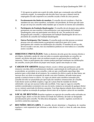 Estatutos da Igreja Quadrangular 2009 - 12
31 de agosto no quinto ano a partir de então, desde que a nomeação seja ratificada
conforme exigido. As nomeações não deverão fazer com que o número total de
empregados da sede corporativa no conselho exceda o limite de cinco pessoas.
D. Escalonamento dos limites de mandato. O conselho deverá coordenar o final dos
mandatos de seus vários membros, excluindo o do presidente, de forma que não mais
do que um terço do conselho tenha mandato que se encerre no mesmo ano-calendário.
E. Participantes da Fundação Quadrangular. O conselho deverá designar uma cadeira
permanente em suas reuniões e teleconferências a um representante da Fundação
Quadrangular como um participante sem direito de voto. Na ausência de outra
designação pelo conselho, o representante da Fundação Quadrangular deverá ser o
presidente do conselho da Fundação Quadrangular.
F. Outros Participantes Não Votantes. O conselho pode convidar pessoas ou nomear
pessoas com um conhecimento ou perspicácia específicos para servir como
participantes não votantes nas deliberações do conselho. O mandato de serviço não
deverá exceder a um ano, mas o(s) mandato(s) pode(m) ser renovado(s) se o conselho
assim o escolher.
6.4 DIREITOS E PRIVILÉGIOS. Todos os diretores deverão gozar dos mesmos direitos e
privilégios, incluindo o poder de votar em todos os assuntos apresentados ao conselho; no
entanto, um diretor não pode votar em nenhum assunto no qual possa haver conflito de
interesses. Todos os participantes não votantes podem participar totalmente nas deliberações
do conselho, exceto pelo direito de propor uma moção, apoiar uma moção ou votar.
6.5 CARGOS EM ABERTO. Qualquer diretor, exceto o último que permanecer, pode
renunciar com data efetiva imediatamente mediante a apresentação de notificação por escrito
ao presidente, ao secretário ou ao conselho, a não ser que a notificação especifique data
posterior para a efetividade de tal renúncia. Se a renúncia for efetiva a partir de data futura, um
sucessor deve ser eleito ou nomeado de acordo com estes Estatutos, devendo tomar posse
quando a renúncia tornar-se efetiva. As vagas em aberto entre membros nomeados pelo
conselho deverão ser preenchidas por aprovação dos membros remanescentes do conselho.
Cada diretor assim escolhido ocupará a vaga até o prazo final do mandato do diretor
substituído e até que um sucessor tenha sido escolhido. Uma vaga ou vagas no conselho
será(ão) considerada(s) existente(s) em caso de morte, renúncia ou remoção de qualquer diretor
ou se o número autorizado de diretores aumentar. Caso haja alguma redução desse número, isto
não deve implicar na remoção de qualquer diretor antes de se expirar o prazo de seu mandato.
6.6 LOCAL DE REUNIÃO. Reuniões regulares ou especiais do conselho serão realizadas em
qualquer lugar, dentro ou fora dos limites do Estado da California, devendo ser designadas
periodicamente pelo conselho. Na falta dessa designação, reuniões regulares ocorrerão no
escritório central da corporação.
6.7 REUNIÕES REGULARES. O conselho deverá determinar a frequência de reuniões
regulares e será responsável por informar a cada diretor o local e a hora de cada uma dessas
reuniões.
 