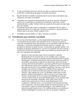 Estatutos da Igreja Quadrangular 2009 - 14
F. O nome do presidente deverá ser colocado em todas as credenciais ministeriais,
certificados, reconhecimento de igrejas e nomeações de pastores.
G. Segundo decisão do conselho, o presidente deverá assinar todos os documentos que
requererem a assinatura do presidente.
H. O presidente será responsável pela preparação do orçamento anual da corporação, o
qual deverá ser submetido ao conselho para consideração e aprovação, em data
estabelecida pelo conselho. Nenhum fundo não orçado deverá ser gasto sem aprovação
prévia do conselho.
I. O presidente deverá supervisionar a corporação no cumprimento das leis, regras e
regulamentos aplicáveis à corporação, incluindo as assinaturas e o preenchimento de
relatórios para os governos, federal, estadual e local.
J. O presidente será um membro “ex officio” de todas as comissões.
7.1.2 Procedimentos para selecionar o presidente
A. Em caso de morte do presidente, ou outra incapacidade para permanecer no cargo, o
vice-presidente deverá assumir como presidente até que a próxima convenção ou
convenção extraordinária tenha sido realizada e um novo presidente tenha sido eleito e
empossado. A ordem para designação do presidente interino é a seguinte: vice-
presidente de operações da igreja nacional, vice-presidente de operações globais, vice-
presidente de operações administrativas. Caso um vice-presidente não possa assumir, o
conselho deverá selecionar outra pessoa dentre seus membros que possa assumir, até
que o novo presidente seja empossado.
1. Quando se tornar necessário eleger um novo presidente, o gabinete
Quadrangular deverá selecionar dois ou três candidatos para o cargo de
presidente dentre os ministros ordenados da Igreja Internacional do Evangelho
Quadrangular. O Gabinete poderá formar uma comissão menor para ajudar no
seu trabalho, apresentando ao gabinete um determinado número de pessoas,
conforme determinado pelo gabinete, que sejam qualificados para consideração
pelo Gabinete para seleção como candidatos. O gabinete, como um todo, fará a
aprovação final de dois ou três candidatos qualificados. Para que o nome de um
candidato seja colocado na cédula como candidato oficial à posição de
presidente, ele ou ela deverá receber pelo menos dois terços dos votos do
Gabinete. Cada candidato deverá ter: (a) fidelidade comprovada à missão,
doutrina e política Quadrangulares, conforme expressos nos Artigos, neste
Estatuto e na Declaração de Fé; (b) comprovada habilidade para entender,
valorizar e liderar dentro do Movimento Quadrangular; (c) ter reputação como
uma pessoa de maturidade, integridade e bom caráter moral; (d) um
comprovado coração pastoral, visão da missão Quadrangular, fervor
evangelístico e liderança servil; e, (e) um história de um ministério de longo
prazo comprovado, e deverá ter dado exemplo dos valores principais que têm
caracterizado o espírito da Família Quadrangular. Cada candidato deverá
demonstrar grande desejo de servir. Um candidato poderá ser um membro do
Gabinete Quadrangular mas não deverá votar em sua própria candidatura.
 