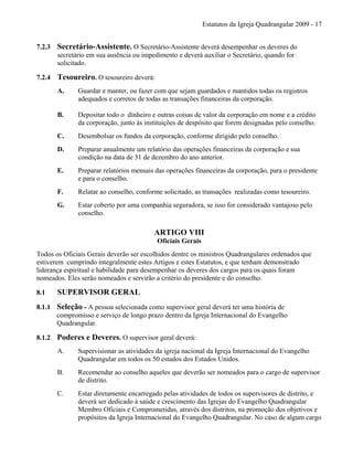 Estatutos da Igreja Quadrangular 2009 - 17
7.2.3 Secretário-Assistente. O Secretário-Assistente deverá desempenhar os deveres do
secretário em sua ausência ou impedimento e deverá auxiliar o Secretário, quando for
solicitado.
7.2.4 Tesoureiro. O tesoureiro deverá:
A. Guardar e manter, ou fazer com que sejam guardados e mantidos todas os registros
adequados e corretos de todas as transações financeiras da corporação.
B. Depositar todo o dinheiro e outras coisas de valor da corporação em nome e a crédito
da corporação, junto às instituições de despósito que forem designadas pelo conselho.
C. Desembolsar os fundos da corporação, conforme dirigido pelo conselho.
D. Preparar anualmente um relatório das operações financeiras da corporação e sua
condição na data de 31 de dezembro do ano anterior.
E. Preparar relatórios mensais das operações financeiras da corporação, para o presidente
e para o conselho.
F. Relatar ao conselho, conforme solicitado, as transações realizadas como tesoureiro.
G. Estar coberto por uma companhia seguradora, se isso for considerado vantajoso pelo
conselho.
ARTIGO VIII
Oficiais Gerais
Todos os Oficiais Gerais deverão ser escolhidos dentre os ministros Quadrangulares ordenados que
estiverem cumprindo integralmente estes Artigos e estes Estatutos, e que tenham demonstrado
liderança espiritual e habilidade para desempenhar os deveres dos cargos para os quais foram
nomeados. Eles serão nomeados e servirão a critério do presidente e do conselho.
8.1 SUPERVISOR GERAL
8.1.1 Seleção - A pessoa selecionada como supervisor geral deverá ter uma história de
compromisso e serviço de longo prazo dentro da Igreja Internacional do Evangelho
Quadrangular.
8.1.2 Poderes e Deveres. O supervisor geral deverá:
A. Supervisionar as atividades da igreja nacional da Igreja Internacional do Evangelho
Quadrangular em todos os 50 estados dos Estados Unidos.
B. Recomendar ao conselho aqueles que deverão ser nomeados para o cargo de supervisor
de distrito.
C. Estar diretamente encarregado pelas atividades de todos os supervisores de distrito, e
deverá ser dedicado à saúde e crescimento das Igrejas do Evangelho Quadrangular
Membro Oficiais e Comprometidas, através dos distritos, na promoção dos objetivos e
propósitos da Igreja Internacional do Evangelho Quadrangular. No caso de algum cargo
 