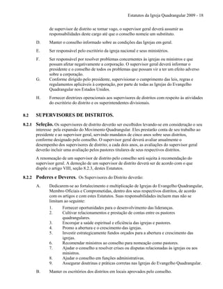 Estatutos da Igreja Quadrangular 2009 - 18
de supervisor de distrito se tornar vago, o supervisor geral deverá assumir as
responsabilidades deste cargo até que o conselho nomeie um substituto.
D. Manter o conselho informado sobre as condições das Igrejas em geral.
E. Ser responsável pelo escritório da igreja nacional e seus ministérios.
F. Ser responsável por resolver problemas concernentes às igrejas ou ministros e que
possam afetar negativamente a corporação. O supervisor geral deverá informar o
presidente e o conselho de todos os problemas que possam vir a ter um efeito adverso
sobre a corporação.
G. Conforme dirigido pelo presidente, supervisionar o cumprimento das leis, regras e
regulamentos aplicáveis à corporação, por parte de todas as Igrejas do Evangelho
Quadrangular nos Estados Unidos.
H. Fornecer diretrizes operacionais aos supervisores de distritos com respeito às atividades
do escritório do distrito e os superintendentes divisionais.
8.2 SUPERVISORES DE DISTRITOS.
8.2.1 Seleção. Os supervisores de distrito deverão ser escolhidos levando-se em consideração o seu
interesse pela expansão do Movimento Quadrangular. Eles prestarão conta de seu trabalho ao
presidente e ao supervisor geral, servindo mandatos de cinco anos sobre seus distritos,
conforme designado pelo conselho. O supervisor geral deverá avaliar anualmente o
desempenho dos supervisores de distrito; a cada dois anos, as avaliações do supervisor geral
deverão incluir uma avaliação pelos pastores titulares de seus respectivos distritos.
A renomeação de um supervisor de distrito pelo conselho será sujeita à recomendação do
supervisor geral. A demoção de um supervisor de distrito deverá ser de acordo com o que
dispõe o artigo VIII, seção 8.2.3, destes Estatutos.
8.2.2 Poderes e Deveres. Os Supervisores do Distrito deverão:
A. Dedicarem-se ao fortalecimento e multiplicação de Igrejas do Evangelho Quadrangular,
Membro Oficiais e Comprometidas, dentro dos seus respectivos distritos, de acordo
com os artigos e com estes Estatutos. Suas responsabilidades incluem mas não se
limitam ao seguinte:
1. Fornecer oportunidades para o desenvolvimento das lideranças.
2. Cultivar relacionamentos e prestação de contas entre os pastores
quadrangulares.
3. Encorajar a saúde espiritual e eficiência das igrejas e pastores.
4. Promo a abertura e o crescimento das igrejas.
5. Investir estrategicamente fundos orçados para a abertura e crescimento das
igrejas.
6. Recomendar ministros ao conselho para nomeação como pastores.
7. Ajudar o conselho a resolver crises ou disputas relacionadas às igrejas ou aos
ministros.
8. Ajudar o conselho em funções administrativas.
9. Assegurar doutrinas e práticas corretas nas Igrejas do Evangelho Quadrangular.
B. Manter os escritórios dos distritos em locais aprovados pelo conselho.
 
