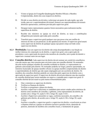 Estatutos da Igreja Quadrangular 2009 - 19
C. Visitar as Igrejas do Evangelho Quadrangular Membro Oficiais e Membro
Comprometidas, dentro dos seus respectivos distritos.
D. Dividir os seus distrito em divisões e selecionar um pastor de cada região, que nela
resida, para ser o superintendente divisional; fornecer aos superintendentes divisionais
diretrizes operacionais, conforme provido pelo supervisor geral.
E. Designar tantos representantes quantos forem necessários para realizarem tarefas
específicas do distrito.
F. Receber dos ministros ou igrejas no nível do distrito, as taxas e contribuições
obrigatórias previamente aprovadas pelo conselho.
G. Transferir para o supervisor geral qualquer caso que possa criar um conflito de
interesse de fato ou em potencial, ou dar aparência do mesmo. O supervisor geral atuará
como supervisor de distrito de qualquer igreja cujo pastor esteja servindo como
supervisor de distrito.
8.2.3 Destituição. Caso um supervisor de distrito não esteja desempenhando a sua função no
melhor interesse do corporação ou do distrito, o supervisor geral, com a aprovação do
presidente e com a aprovação da maioria dos membros do conselho, terá o poder de demitir o
supervisor e nomear outro em seu lugar.
8.2.4 Conselho distrital. Cada supervisor de distrito deverá nomear um comitê de conselheiros
com não menos que cinco pessoas para servirem como um conselho distrital. Os nomeados
deverão incluir qualquer membro do conselho residindo no distrito, e o representante no
gabinete selecionado pelo distrito. Os nomeados poderão ser leigos, pastores aposentados, ou
ministros licenciados de igrejas membro oficiais ou igrejas membro comprometidas do distrito
e superintendentes do distrito que não sejam empregados por um escritório de distrito. Os
membros dos conselhos distritais poderão ser removidos pelo supervisor do distrito com a
aprovação do supervisor geral. O supervisor do distrito deverá providenciar atas das reuniões
do conselho distrital para serem mantidas em arquivo e copiadas para o supervisor geral. O
conselho distrital deverá reunir-se pelo menos trimestralmente para:
A. Orar e ministrar ao supervisor do distrito.
B. Verificar as finanças do distrito.
C. Verificar os programas e planos do distrito.
D. Auxiliar o supervisor a selecionar os candidatos para serem votados pelos ministros do
distrito como membros do conselho, e gabinete, como representantes do distrito, de
acordo com o Artigo VI, seção 6.3.B e Artigo XI, seção 11.B.1.
E. Auxiliar o Supervisor a preencher as vagas, conforme necessário, do conselho e do
gabinete pelo distrito, de acordo com o Artigo VI, seção 6.3.B e Artigo XI, seção
11.B.4.
F. Auxiliar o conselho, o supervisor geral e o supervisor do distrito, a resolverem as crises
e disputas relativas a igrejas ou ministros inclusive questões éticas, demissão de
pastores, demissão de membros dos conselhos locais, e fechamento de igrejas.
 