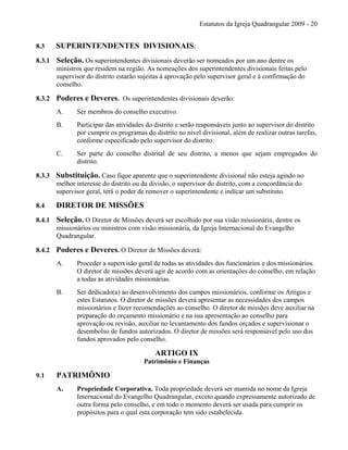Estatutos da Igreja Quadrangular 2009 - 20
8.3 SUPERINTENDENTES DIVISIONAIS.
8.3.1 Seleção. Os superintendentes divisionais deverão ser nomeados por um ano dentre os
ministros que residem na região. As nomeações dos superintendentes divisionais feitas pelo
supervisor do distrito estarão sujeitas à aprovação pelo supervisor geral e à confirmação do
conselho.
8.3.2 Poderes e Deveres. Os superintendentes divisionais deverão:
A. Ser membros do conselho executivo.
B. Participar das atividades do distrito e serão responsáveis junto ao supervisor do distrito
por cumprir os programas do distrito no nível divisional, além de realizar outras tarefas,
conforme especificado pelo supervisor do distrito.
C. Ser parte do conselho distrital de seu distrito, a menos que sejam empregados do
distrito.
8.3.3 Substituição. Caso fique aparente que o superintendente divisional não esteja agindo no
melhor interesse do distrito ou da divisão, o supervisor do distrito, com a concordância do
supervisor geral, terá o poder de remover o superintendente e indicar um substituto.
8.4 DIRETOR DE MISSÕES
8.4.1 Seleção. O Diretor de Missões deverá ser escolhido por sua visão missionária, dentre os
missionários ou ministros com visão missionária, da Igreja Internacional do Evangelho
Quadrangular.
8.4.2 Poderes e Deveres. O Diretor de Missões deverá:
A. Proceder a supervisão geral de todas as atividades dos funcionários e dos missionários.
O diretor de missões deverá agir de acordo com as orientações do conselho, em relação
a todas as atividades missionárias.
B. Ser dedicado(a) ao desenvolvimento dos campos missionários, conforme os Artigos e
estes Estatutos. O diretor de missões deverá apresentar as necessidades dos campos
missionários e fazer recomendações ao conselho. O diretor de missões deve auxiliar na
preparação do orçamento missionário e na sua apresentação ao conselho para
aprovação ou revisão, auxiliar no levantamento dos fundos orçados e supervisionar o
desembolso de fundos autorizados. O diretor de missões será responsável pelo uso dos
fundos aprovados pelo conselho.
ARTIGO IX
Patrimônio e Finanças
9.1 PATRIMÔNIO
A. Propriedade Corporativa. Toda propriedade deverá ser mantida no nome da Igreja
Internacional do Evangelho Quadrangular, exceto quando expressamente autorizado de
outra forma pelo conselho, e em todo o momento deverá ser usada para cumprir os
propósitos para o qual esta corporação tem sido estabelecida.
 
