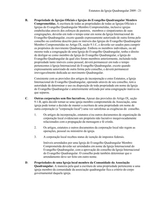 Estatutos da Igreja Quadrangular 2009 - 21
B. Propriedade de Igrejas Oficiais e Igrejas do Evangelho Quadrangular Membro
Comprometidas. A escritura de todas as propriedades de todas as Igrejas Oficiais e
Igrejas do Evangelho Quadrangular Membro Comprometidas, inclusive igrejas
estabelecidas através dos esforços de pastores, membros e simpatizantes de suas
congregações, deverão em todo o tempo estar em nome da Igreja Internacional do
Evangelho Quadrangular, exceto quando expressamente autorizado de outra forma pelo
conselho ou conforme descrito para os imóveis das Igrejas do Evangelho Quadrangular
Membro Comprometidas no Artigo IX, seção 9.1.C, e deverão ser usados para cumprir
os propósitos do movimento Quadrangular. Embora os membros individuais, ou até
mesmo toda a congregação de uma Igreja do Evangelho Quadrangular, tenha o direito
de desligar-se como membro da Igreja do Evangelho Quadrangular, a Igreja do
Evangelho Quadrangular da qual eles foram membros anteriormente, incluindo toda
propriedade tanto imóveis como pessoal, deverá permanecer em todo o tempo
pertencentes à Igreja Internacional do Evangelho Quadrangular, exceto quando
expressamente autorizado de outra forma pelo conselho, e deverá permanecer
irrevogavelmente dedicada ao movimento Quadrangular.
Consistente com as provisões dos artigos de incorporação e estes Estatutos, a Igreja
Internacional do Evangelho Quadrangular, operando através de seu conselho, tem a
autoridade de determinar o uso ou disposição de toda propriedade em nome da Igreja
do Evangelho Quadrangular e anteriormente utilizada por uma congregação inativa ou
que separou.
C. Outras corporações sem fins lucrativos. Apesar das provisões do Artigo IX, seção
9.1.B, após decidir tornar-se uma igreja membro comprometida da Associação, uma
igreja pode tomar a decisão de manter a escritura de uma propriedade em nome de
outra corporação (a "corporação local") uma vez satisfeitas as exigências do conselho.
1. Os artigos da incorporação, estatutos e/ou outros documentos de organização da
corporação local evidenciam um propósito não lucrativo inequivocadamente
relacionados com a propagação da mensagem e fé cristãs.
2. Os artigos, estatutos e outros documentos da corporação local não regem as
operações, pessoal ou ministério da igreja.
3. A corporação local recebeu status de isenção de impostos federais.
Imóveis arrendados por uma Igreja do Evangelho Quadrangular Membro
Comprometida deverão ser arrendados em nome da Igreja Internacional do
Evangelho Quadrangular, com a aprovação do conselho da Igreja Internacional
do Evangelho Quadrangular. O conselho pode também determinar que o
arrendamento deve ser feito em outro nome.
D. Propriedades de uma Igreja local membro da Comunidade da Associação
Quadrangular. A maneira pela qual a escritura de uma propriedade pertencente a uma
igreja membro da comunidade da associação quadrangular fica a critério do corpo
governamental daquela igreja.
 