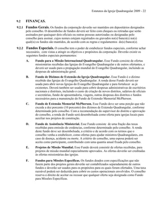 Estatutos da Igreja Quadrangular 2009 - 22
9.2 FINANÇAS.
9.2.1 Fundos Gerais. Os fundos da corporação deverão ser mantidos em depositários designados
pelo conselho. O desembolso de fundos deverá ser feito com cheques ou retiradas que serão
assinados por quaisquer dois oficiais ou outras pessoas autorizadas ou designadas pelo
conselho para assinar, cujos nomes estejam registrados ou gravados no(s) banco(s) no(s)
qual(is) os fundos são mantidos, de acordo com as regras e regulamentos do(s) banco(s).
9.2.2 Fundos Especiais. O conselho tem o poder de estabelecer fundos especiais, conforme achar
necessário, com vistas a atingir os objetivos e propósitos da corporação. Deverão existir os
seguintes fundos especiais permanentes:
A. Fundo para a Missão Internacional Quadrangular. Esse Fundo consiste de ofertas
missionárias recebidas das Igrejas do Evangelho Quadrangular e de outros ofertantes, e
deverá ser usado para a propagação mundial do Evangelho Quadrangular, incluindo as
despesas de administração geral.
B. Fundo de Dízimos de Extensão da Igreja Quadrangular. Esse Fundo é o dízimo
recebido das Igrejas do Evangelho Quadrangular. A renda desse Fundo deverá ser
usada para abrir novas Igrejas do Evangelho Quadrangular e para fortalecer as já
existentes. Deverá também ser usado para cobrir despesas administrativas de escritórios
nacionais e distritais, incluindo o custo de criação de novos distritos, salários de oficiais
e secretárias, fundo de aposentadoria, viagens, outras despesas dos distritos e fundos
necessários para a manutenção do Fundo de Extensão Memorial McPherson.
C. Fundo de Extensão Memorial McPherson. Esse Fundo deve ser uma porção que não
exceda a dez porcento (10 porcento) dos dízimos de Extensão Quadrangular, conforme
determinado pelo conselho. Com a recomendação do supervisor do distrito e aprovação
do conselho, a renda do Fundo será desembolsada como oferta para igrejas locais para
auxiliar nos projetos de construção.
D. Fundo de Assistência Ministerial. Esse Fundo consiste de uma fração das taxas
recebidas para emissão de credencias, conforme determinado pelo conselho. A renda
deste fundo deve ser desembolsada, a critério e de acordo com os termos que o
conselho venha a estabelecer, como ofertas para ajudar ministros Quadrangulares, em
caso de doença, acidente ou morte. A critério do conselho, uma esposa poderá ser
aceita como participante, contribuindo com uma quantia anual fixada pelo conselho.
E. Projetos de Missão Mundial. Esse Fundo deverá consistir de ofertas recebidas, para
projetos de missão mundial especialmente aprovados. As ofertas deverão ser creditadas
às ofertas missionárias das igrejas.
F. Fundos para Missões Específicas. Os fundos doados com especificações que não
fazem parte dos projetos gerais deverão ser contabilizados separadamente de outros
fundos e deverão ser usados para os propósitos para os quais foram ofertados. Uma taxa
razoável poderá ser deduzida para cobrir os custos operacionais envolvidos. O conselho
reserva o direito de aceitar ou recusar que qualquer oferta seja designada como Fundo
para Missões Específicas.
 