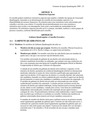 Estatutos da Igreja Quadrangular 2009 - 23
ARTIGO X
Ministérios Especiais
O conselho poderá estabelecer ministérios especiais para ampliar o trabalho das Igrejas da Associação
Quadrangular, baseando-se na determinação do conselho de necessidades especiais e na
disponibilidade de recursos financeiros. Os ministros para esses ministérios serão selecionados pelo
conselho e servirão a seu critério. O conselho deverá periodicamente rever estes ministros e
ministérios para avaliar o seu desempenho, bem como a necessidade da continuidade de tais
ministérios. Os ministérios especiais deverão servir a crianças, mocidade, mulheres e outros grupos de
pessoas e assuntos, conforme identificados pelo conselho.
ARTIGO XI
Gabinete Quadrangular e Conselho Executivo
11.1 GABINETE QUADRANGULAR
11.1.1 Membros. Os membros do Gabinete Quadrangular deverão ser:
A. Membros devido ao cargo que ocupam. Membros do conselho, Oficiais Executivos,
o presidente do L.I.F.E. Pacific College e os supervisores de distritos.
B. Membros por eleição. Um membro será eleito de cada distrito para um mandato de
quatro anos e até que o seu sucessor seja devidamente eleito.
Um membro selecionado do gabinete de um distrito será selecionado dentre os
ministros atualmente licenciados ou ordenados, que estejam com suas credenciais em
dia e com nomeação para uma Igreja do Evangelho Quadrangular Oficial ou Membro
Comprometida no distrito que o ministro irá representar.
A seleção de um membro do gabinete do distrito será conforme o seguinte: (1) Os
ministros do distrito, portadores de credencial Quadrangular distrital ou internacional
atualizada, indicarão os nomes de vários ministros qualificados para apreciação do
supervisor do distrito. (2) O supervisor do distrito e o conselho distrital, irão selecionar
três candidatos, baseados no critério estabelecido pelo conselho.O supervisor do distrito
deverá transmitir os nomes dos candidatos a candidatos ao secretário da corporação. (3)
O membro do gabinete do distrito deverá então ser selecionado por uma eleição
conduzida pelo secretário da corporação. A eleição será por escrutínio secreto dos
ministros do distrito que tenham ordenação, licença Internacional ou licença distrital
em dia, dentre os três candidatos, votando pelo correio. Uma firma de contabilidade
independente selecionada pelo secretário da corporação deverá supervisionar a
contagem de votos. Os procedimentos eleitorais serão estabelecidos e supervisionados
pelo secretário que certificará os resultados ao conselho. Nenhum dos membros do
gabinete selecionados desta maneira servirá por mandatos consecutivos.
O mandato do membro do distrito eleito para o gabinete inicia-se na primeira reunião
anual regularmente agendada do gabinete após o ministro ter sido eleito para servir, e
continuará até a próxima reunião anual regularmente agendada do gabinete após seu
sucessor ter sido eleito quatro anos depois. O processo de seleção deve ser iniciado e
concluído entre 1º de setembro e 30 de novembro do ano em que o mandato atual
terminar.
 