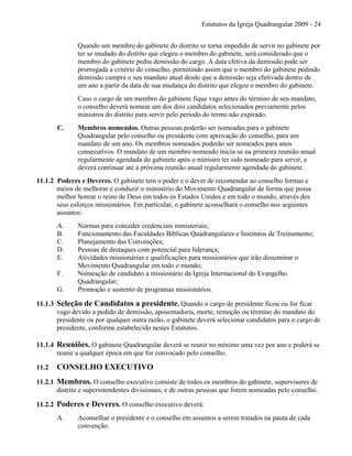 Estatutos da Igreja Quadrangular 2009 - 24
Quando um membro do gabinete do distrito se torna impedido de servir no gabinete por
ter se mudado do distrito que elegeu o membro do gabinete, será considerado que o
membro do gabinete pediu demissão do cargo. A data efetiva da demissão pode ser
prorrogada a critério do conselho, permitindo assim que o membro do gabinete pedindo
demissão cumpra o seu mandato atual desde que a demissão seja efetivada dentro de
um ano a partir da data de sua mudança do distrito que elegeu o membro do gabinete.
Caso o cargo de um membro do gabinete fique vago antes do término de seu mandato,
o conselho deverá nomear um dos dois candidatos selecionados previamente pelos
ministros do distrito para servir pelo período do termo não expirado.
C. Membros nomeados. Outras pessoas poderão ser nomeadas para o gabinete
Quadrangular pelo conselho ou presidente com aprovação do conselho, para um
mandato de um ano. Os membros nomeados poderão ser nomeados para anos
consecutivos. O mandato de um membro nomeado inicia-se na primeira reunião anual
regularmente agendada do gabinete após o ministro ter sido nomeado para servir, e
deverá continuar até a próxima reunião anual regularmente agendada do gabinete.
11.1.2 Poderes e Deveres. O gabinete tem o poder e o dever de recomendar ao conselho formas e
meios de melhorar e conduzir o ministério do Movimento Quadrangular de forma que possa
melhor honrar o reino de Deus em todos os Estados Unidos e em todo o mundo, através dos
seus esforços missionários. Em particular, o gabinete aconselhará o conselho nos seguintes
assuntos:
A. Normas para conceder credenciais ministeriais;
B. Funcionamento das Faculdades Bíblicas Quadrangulares e Institutos de Treinamento;
C. Planejamento das Convenções;
D. Pessoas de destaques com potencial para liderança;
E. Atividades missionárias e qualificações para missionários que irão disseminar o
Movimento Quadrangular em todo o mundo;
F. Nomeação de candidato a missionário da Igreja Internacional do Evangelho
Quadrangular;
G. Promoção e sustento de programas missionários.
11.1.3 Seleção de Candidatos a presidente. Quando o cargo de presidente ficou ou for ficar
vago devido a pedido de demissão, aposentadoria, morte, remoção ou término do mandato do
presidente ou por qualquer outra razão, o gabinete deverá selecionar candidatos para o cargo de
presidente, conforme estabelecido nestes Estatutos.
11.1.4 Reuniões. O gabinete Quadrangular deverá se reunir no mínimo uma vez por ano e poderá se
reunir a qualquer época em que for convocado pelo conselho.
11.2 CONSELHO EXECUTIVO
11.2.1 Membros. O conselho executivo consiste de todos os membros do gabinete, supervisores de
distrito e superintendentes divisionais, e de outras pessoas que forem nomeadas pelo conselho.
11.2.2 Poderes e Deveres. O conselho executivo deverá:
A. Aconselhar o presidente e o conselho em assuntos a serem tratados na pauta de cada
convenção.
 