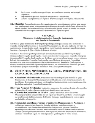 Estatutos da Igreja Quadrangular 2009 - 25
B. Servir como conselheiro ao presidente e ao conselho em assuntos pertinentes à
corporação.
C. Implementar as políticas e diretivas da convenção e do conselho.
D. Garantir o cumprimento dos objetivos determinados pela convenção e pelo conselho.
11.2.3 Reuniões. As reuniões do conselho executivo deverão ser realizadas no mínimo uma vez por
ano imediatamente antes, ou simultaneamente à convenção, em horário definido pelo conselho.
Outras reuniões, inclusive reuniões por teleconferência, podem ocorrer de tempos em tempos
conforme convocados pelo conselho, o presidente ou o supervisor geral.
ARTIGO XII
Ministros da Igreja Internacional do Evangelho Quadrangular
e da Associação Quadrangular
Ministros da Igreja Internacional do Evangelho Quadrangular são pessoas que estão licenciadas ou
ordenadas pela Igreja Internacional do Evangelho Quadrangular; que têm uma credencial em vigor ou
receberam uma licença distrital anual; e que estão no cumprimento do seu dever, segundo os Artigos,
Estatutos, a Declaração de Fé e o Código de Ética do Ministro.
Ministros da Associação Quadrangular incluem ministros licenciados ou ordenados pela Igreja
Internacional do Evangelho Quadrangular e outros ministros não licenciados ou ordenados pela Igreja
Internacional do Evangelho Quadrangular que decidiram associar-se voluntariamente com os ministros
da Igreja Internacional do Evangelho Quadrangular como Ministros Membros da Comunidade
puramente com base em relacionamentos. O relacionamento entre a Associação Quadrangular e o
ministro membro da comunidade é por sua própria natureza um relacionamento voluntário que pode
ser encerrado a qualquer momento pelo ministro ou pela Associação Quadrangular.
12.1 CREDENCIAIS MINISTERIAIS DA IGREJA INTERNACIONAL DO
EVANGELHO QUADRANGULAR
12.1.1 Credenciais Internacionais. O Secretário deverá emitir para cada ministro da Igreja
Internacional do Evangelho Quadrangular um certificado que deverá conter as assinaturas do
presidente e do secretário, atestando a ordenação ou licenciamento da pessoa mencionada, pela
Igreja Internacional do Evangelho Quadrangular.
12.1.2 Taxa Anual de Credencial. Mediante o pagamento de uma taxa fixada pelo conselho,
cada ministro deverá receber um cartão de credencial para o ano corrente.
12.1.3 Emissão de Credenciais de Distrito. Licenças ministeriais anuais do distrito
Quadrangular podem ser concedidas por um supervisor de distrito, mediante a recomendação
de uma Comissão de Licenciamento do Distrito, formada e atuando de acordo com as regras
estabelecidas pelo conselho.
12.1.4 Credenciais emitidas por outras organizações Quadrangulares Nacionais. O
gabinete e o supervisor geral deverão formular políticas e procedimentos para o
reconhecimento com vistas a nomeações ministeriais para uma Igreja do Evangelho
Quadrangular nos Estados Unidos ou para atividades de extensão internacionais através das
Missões Quadrangulares Internacionais, para as pessoas portadoras de credenciais ministeriais
emitidas, e estando em vigor, por uma organização Quadrangular de outras nações,
 