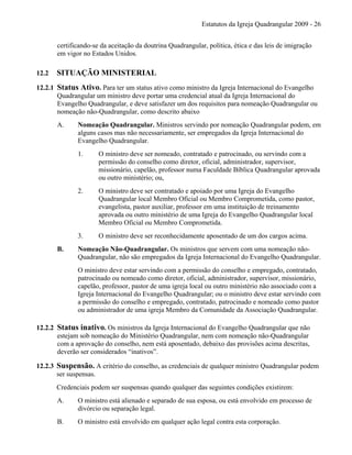 Estatutos da Igreja Quadrangular 2009 - 26
certificando-se da aceitação da doutrina Quadrangular, política, ética e das leis de imigração
em vigor no Estados Unidos.
12.2 SITUAÇÃO MINISTERIAL
12.2.1 Status Ativo. Para ter um status ativo como ministro da Igreja Internacional do Evangelho
Quadrangular um ministro deve portar uma credencial atual da Igreja Internacional do
Evangelho Quadrangular, e deve satisfazer um dos requisitos para nomeação Quadrangular ou
nomeação não-Quadrangular, como descrito abaixo
A. Nomeação Quadrangular. Ministros servindo por nomeação Quadrangular podem, em
alguns casos mas não necessariamente, ser empregados da Igreja Internacional do
Evangelho Quadrangular.
1. O ministro deve ser nomeado, contratado e patrocinado, ou servindo com a
permissão do conselho como diretor, oficial, administrador, supervisor,
missionário, capelão, professor numa Faculdade Bíblica Quadrangular aprovada
ou outro ministério; ou,
2. O ministro deve ser contratado e apoiado por uma Igreja do Evangelho
Quadrangular local Membro Oficial ou Membro Comprometida, como pastor,
evangelista, pastor auxiliar, professor em uma instituição de treinamento
aprovada ou outro ministério de uma Igreja do Evangelho Quadrangular local
Membro Oficial ou Membro Comprometida.
3. O ministro deve ser reconhecidamente aposentado de um dos cargos acima.
B. Nomeação Não-Quadrangular. Os ministros que servem com uma nomeação não-
Quadrangular, não são empregados da Igreja Internacional do Evangelho Quadrangular.
O ministro deve estar servindo com a permissão do conselho e empregado, contratado,
patrocinado ou nomeado como diretor, oficial, administrador, supervisor, missionário,
capelão, professor, pastor de uma igreja local ou outro ministério não associado com a
Igreja Internacional do Evangelho Quadrangular; ou o ministro deve estar servindo com
a permissão do conselho e empregado, contratado, patrocinado e nomeado como pastor
ou administrador de uma igreja Membro da Comunidade da Associação Quadrangular.
12.2.2 Status inativo. Os ministros da Igreja Internacional do Evangelho Quadrangular que não
estejam sob nomeação do Ministério Quadrangular, nem com nomeação não-Quadrangular
com a aprovação do conselho, nem está aposentado, debaixo das provisões acima descritas,
deverão ser considerados “inativos”.
12.2.3 Suspensão. A critério do conselho, as credenciais de qualquer ministro Quadrangular podem
ser suspensas.
Credenciais podem ser suspensas quando qualquer das seguintes condições existirem:
A. O ministro está alienado e separado de sua esposa, ou está envolvido em processo de
divórcio ou separação legal.
B. O ministro está envolvido em qualquer ação legal contra esta corporação.
 