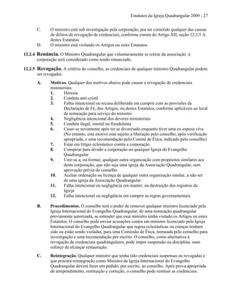 Estatutos da Igreja Quadrangular 2009 - 27
C. O ministro está sob investigação pela corporação, por ter cometido qualquer das causas
de delitos de revogação de credenciais, conforme consta do Artigo XII, seção 12.2.5 A
destes Estatutos
D. O ministro está violando os Artigos ou estes Estatutos.
12.2.4 Renúncia. O Ministro Quadrangular que voluntariamente se retirar da associação à
corporação será considerado como tendo renunciado.
12.2.5 Revogação. A critério do conselho, as credenciais de qualquer ministro Quadrangular podem
ser revogadas.
A. Motivos. Qualquer dos motivos abaixo pode causar a revogação de credenciais
ministeriais:
1. Heresia
2. Conduta anti-cristã
3. Falha intencional ou recusa deliberada em cumprir com as provisões da
Declaração de Fé, dos Artigos, ou destes Estatutos, conforme aplicáveis ao local
de nomeação para serviço do ministro
4. Negligência intencional dos deveres ministeriais
5. Conduta ilegal, imoral ou fraudulenta
6. Casar-se novamente após ter se divorciado enquanto tiver uma ex-esposa viva.
(No entanto, este motivo está sujeito a liberação pelo conselho, após verificação
apropriada, e uma recomendação pelo Comitê de Ética, indicado pelo conselho)
7. Estar em litígio eclesiástico contra a corporação
8. Conspirar para dividir a corporação ou qualquer Igreja do Evangelho
Quadrangular
9. Unir-se a, ou formar, qualquer outra organização com propósitos similares aos
desta corporação, que não seja uma igreja da Associação Quadrangular, sem
aprovação prévia do conselho
10. Aceitar ordenação ou licença de qualquer outra organização similar, a não ser
de uma igreja da Associação Quadrangular
11. Falha intencional ou negligência em manter, ou destruição dos registros da
Igreja
12. Falha intencional ou negligência em cumprir as regras governamentais.
B. Procedimentos. O conselho terá o poder de remover qualquer ministro licenciado pela
Igreja Internacional do Evangelho Quadrangular, de uma nomeação quadrangular
previamente autorizada, se entender que esse ministro tenha violado os Artigos ou estes
Estatutos. O conselho pode enviar acusações contra um ministro licenciado pela Igreja
Internacional do Evangelho Quadrangular que regras eclesiásticas ou crenças tenham
sido ou estão sendo violadas, para uma Comissão de Ética, nomeada pelo conselho para
investigação e uma recomendação por escrito. O conselho, como alternativa à
revogação de credenciais quadrangulares, pode impor suspensão ou disciplina. num
esforço de alcançar restauração.
C. Reintegração. Qualquer ministro que tenha tido credenciais suspensas ou revogadas e
que procura reintegração como Ministro da Igreja Internacional do Evangelho
Quadrangular deverá fazer um pedido, por escrito, ao conselho. Após prova apropriada
de arrependimento, restituição e correção, o conselho pode restituir as credenciais.
 
