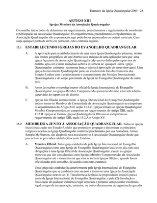 Estatutos da Igreja Quadrangular 2009 - 28
ARTIGO XIII
Igrejas Membro da Associação Quadrangular
O conselho terá o poder de determinar os requerimentos, procedimentos e regulamentos de membresia
e participação na Associação Quadrangular. Os requerimentos, procedimentos e regulamentos da
Associação Quadrangular não expresssados aqui poderão ser encontrados em outros materiais. Caso
surja qualquer ponto de atrito em potencial, estes estatutos regerão.
13.1 ESTABELECENDO IGREJAS DO EVANGELHO QUADRANGULAR
A. A aprovação para o estabelecimento de uma nova Igreja Quadrangular pioneira, dentro
dos limites geográficos de um Distrito ou o endosso de uma aplicação para que uma
igreja faça parte da Associação Quadrangular, devem ser dadas pelo supervisor do
distrito, após um exame cuidadoso sobre a existência de qualquer outra Igreja
Quadrangular existente na mesma área, e sujeita à aprovação do supervisor geral. Uma
igreja do movimento Quadrangular pode ser estabelecida fora das fronteiras dos
Estados Unidos com o conhecimento e consentimento das Missões Internacionais
Quadrangulares e do corpo governante da Igreja do Evangelho Quadrangular do outro
país.
B. Antes de receber o reconhecimento oficial da Igreja Internacional do Evangelho
Quadrangular, as igrejas Membro Comprometidas pioneiras deverão estar sob a direta
supervisão do supervisor do distrito.
C. Igrejas não filiadas anteriormente à Igreja Internacional do Evangelho Quadrangular
podem tornar-se Membros da Comunidade da Associação Quadrangular ao cumprirem
os requerimentos do Artigo XIII, seção 13.2.C. Igrejas tornam-se Igrejas Quadrangular
Membro Comprometidas, ao cumprirem os requerimentos do Artigo XIII, seção
13.2.B. Igrejas se tornam Igrejas Quadrangulares Oficiais ao cumprirem os
requerimentos do Artigo XIII, seção 13.2.A e Artigo XV.
13.2 MEMBRESIA JUNTO À ASSOCIAÇÃO QUADRANGULAR. Todas as igrejas
locais localizadas nos Estados Unidos que pretendem propagar e disseminar os princípios
religiosos aceitos na Igreja Quadrangular conforme proclamados por sua fundadora, Aimee
Semple McPherson, são elegíveis para associarem-se à Associação Quadrangular desde que
preencham as provisões estabelecidas neste Estatuto.
A. Membro Oficial. Toda igreja estabelecida pela Igreja Internacional do Evangelho
Quadrangular como uma Igreja do Evangelho Quadrangular local e em dia com suas
obrigações é uma Igreja Oficial da Associação Quadrangular, exceto as igrejas
pioneiras que são consideradas como Igrejas Membro Comprometidas da Associação
Quadrangular até o momento em que elas se tornem Igrejas Oficiais, quando forem
oficializadas pelo conselho, de acordo com estes estatutos.
Uma igreja não estabelecida anteriormente pela Igreja Internacional do Evangelho
Quadrangular que se candidata com sucesso a tornar-se uma Igreja da Associação
Quadrangular através de (1) Transferência de título de propriedades imóveis para o
nome da Igreja Internacional do Evangelho Quadrangular, e pela (2) dissolução e
finalização de qualquer existência legal separada e portanto sem posterior existência
legal, artigos de incorporação, estatutos, ou outros documentos de organização que não
 