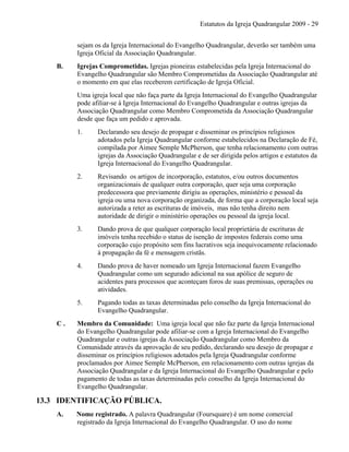 Estatutos da Igreja Quadrangular 2009 - 29
sejam os da Igreja Internacional do Evangelho Quadrangular, deverão ser também uma
Igreja Oficial da Associação Quadrangular.
B. Igrejas Comprometidas. Igrejas pioneiras estabelecidas pela Igreja Internacional do
Evangelho Quadrangular são Membro Comprometidas da Associação Quadrangular até
o momento em que elas receberem certificação de Igreja Oficial.
Uma igreja local que não faça parte da Igreja Internacional do Evangelho Quadrangular
pode afiliar-se à Igreja Internacional do Evangelho Quadrangular e outras igrejas da
Associação Quadrangular como Membro Comprometida da Associação Quadrangular
desde que faça um pedido e aprovada.
1. Declarando seu desejo de propagar e disseminar os princípios religiosos
adotados pela Igreja Quadrangular conforme estabelecidos na Declaração de Fé,
compilada por Aimee Semple McPherson, que tenha relacionamento com outras
igrejas da Associação Quadrangular e de ser dirigida pelos artigos e estatutos da
Igreja Internacional do Evangelho Quadrangular.
2. Revisando os artigos de incorporação, estatutos, e/ou outros documentos
organizacionais de qualquer outra corporação, quer seja uma corporação
predecessora que previamente dirigiu as operações, ministério e pessoal da
igreja ou uma nova corporação organizada, de forma que a corporação local seja
autorizada a reter as escrituras de imóveis, mas não tenha direito nem
autoridade de dirigir o ministério operações ou pessoal da igreja local.
3. Dando prova de que qualquer corporação local proprietária de escrituras de
imóveis tenha recebido o status de isenção de impostos federais como uma
corporação cujo propósito sem fins lucrativos seja inequivocamente relacionado
à propagação da fé e mensagem cristãs.
4. Dando prova de haver nomeado um Igreja Internacional fazem Evangelho
Quadrangular como um segurado adicional na sua apólice de seguro de
acidentes para processos que aconteçam foros de suas premissas, operações ou
atividades.
5. Pagando todas as taxas determinadas pelo conselho da Igreja Internacional do
Evangelho Quadrangular.
C . Membro da Comunidade: Uma igreja local que não faz parte da Igreja Internacional
do Evangelho Quadrangular pode afiliar-se com a Igreja Internacional do Evangelho
Quadrangular e outras igrejas da Associação Quadrangular como Membro da
Comunidade através da aprovação de seu pedido, declarando seu desejo de propagar e
disseminar os princípios religiosos adotados pela Igreja Quadrangular conforme
proclamados por Aimee Semple McPherson, em relacionamento com outras igrejas da
Associação Quadrangular e da Igreja Internacional do Evangelho Quadrangular e pelo
pagamento de todas as taxas determinadas pelo conselho da Igreja Internacional do
Evangelho Quadrangular.
13.3 IDENTIFICAÇÃO PÚBLICA.
A. Nome registrado. A palavra Quadrangular (Foursquare) é um nome comercial
registrado da Igreja Internacional do Evangelho Quadrangular. O uso do nome
 