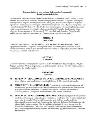 Estatutos da Igreja Quadrangular 2009 - 3
Estatutos da Igreja Internacional do Evangelho Quadrangular
Uma Corporação Religiosa
Estes Estatutos, com suas emendas e modificações (às vezes chamados de “estes Estatutos”) foram
adotados pelo conselho de diretores e membros da Igreja Internacional do Evangelho Quadrangular,
uma organização religiosa, neste vigésimo quarto dia de julho de 2007, para cumprir os propósitos
específicos e primários desta corporação, conforme apresentados em seus Artigos de Incorporação (às
vezes chamados de “Os Artigos”), estabelecidos para manter e operar esta organização religiosa que
visa propagar e disseminar os princípios religiosos contidos no Evangelho Quadrangular. Estes
princípios são apresentados na “Declaração de Fé”, compilada pela fundadora Aimee Semple
McPherson, cuja cópia está anexada a estes Estatutos, como parte integrante deles.
ARTIGO I
Nome e Selo
O nome da corporação será INTERNATIONAL CHURCH OF THE FOURSQUARE GOSPEL
(Igreja Internacional do Evangelho Quadrangular). O selo da corporação deve consistir de dois
círculos concêntricos, entre os quais deverá estar escrito o nome da corporação e, no centro, a frase:
“Incorporada em 1927, na California”.
ARTIGO II
Escritórios
O escritório central da corporação será localizado na 1910 West Sunset Boulevard, Suite #200, Los
Angeles, California 90026. A corporação pode também manter escritórios em outros locais dentro ou
fora dos limites dos Estados Unidos.
ARTIGO III
Definições
3.1 IGREJA INTERNACIONAL DO EVANGELHO QUADRANGULAR: Um
corpo religioso incorporado como a organização formal do Movimento Quadrangular.
3.2 MOVIMENTO QUADRANGULAR: Pessoas que se reuniram voluntariamente sob a
autoridade da Igreja Internacional do Evangelho Quadrangular para propagar e disseminar os
princípios religiosos contidos no Evangelho Quadrangular, conforme apresentados na
“Declaração de Fé”, compilada pela fundadora Aimee Semple McPherson.
3.3 IGREJA DO EVANGELHO QUADRANGULAR: Qualquer grupo local de crentes
nos Estados Unidos que seja estabelecido e operado de acordo com estes Estatutos e aceito por
uma ação do conselho. Uma Igreja Quadrangular tanto pode ser uma Igreja Oficial
(Reconhecida) quanto uma Igreja Comprometida. As Igrejas do Evangelho Quadrangular não
são entidades legais separadas. Elas são unidades subsidiárias da Igreja Internacional do
Evangelho Quadrangular. Cada Igreja do Evangelho Quadrangular é organizada e operada
para cumprir os propósitos evangelísticos e eclesiásticos da Igreja Internacional do Evangelho
Quadrangular.
 